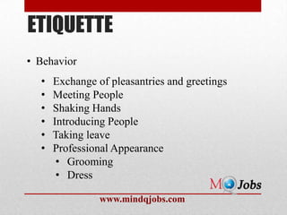 ETIQUETTE
• Behavior
  •   Exchange of pleasantries and greetings
  •   Meeting People
  •   Shaking Hands
  •   Introducing People
  •   Taking leave
  •   Professional Appearance
       • Grooming
       • Dress

                www.mindqjobs.com
 