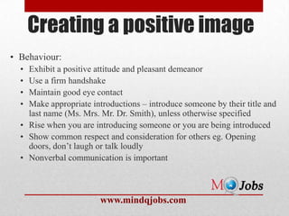 Creating a positive image
• Behaviour:
  • Exhibit a positive attitude and pleasant demeanor
  • Use a firm handshake
  • Maintain good eye contact
  • Make appropriate introductions – introduce someone by their title and
    last name (Ms. Mrs. Mr. Dr. Smith), unless otherwise specified
  • Rise when you are introducing someone or you are being introduced
  • Show common respect and consideration for others eg. Opening
    doors, don’t laugh or talk loudly
  • Nonverbal communication is important



                        www.mindqjobs.com
 