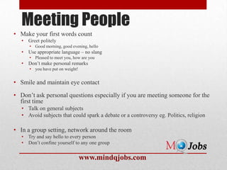Meeting People
• Make your first words count
   •   Greet politely
       • Good morning, good evening, hello
   •   Use appropriate language – no slang
       • Pleased to meet you, how are you
   •   Don’t make personal remarks
       • you have put on weight!


• Smile and maintain eye contact

• Don’t ask personal questions especially if you are meeting someone for the
  first time
   • Talk on general subjects
   • Avoid subjects that could spark a debate or a controversy eg. Politics, religion

• In a group setting, network around the room
   •   Try and say hello to every person
   •   Don’t confine yourself to any one group


                                   www.mindqjobs.com
 