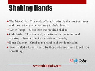 Shaking Hands
 The Vise Grip - This style of handshaking is the most common
  and most widely accepted way to shake hands.
 Water Pump – More than the required shakes
 Cold Fish - This is a cold, sometimes wet, unemotional
  shaking of hands. It is the definition of apathy.
 Bone Crusher – Crushes the hand to show domination
 Two handed – Usually used by those who are trying to sell you
  something



                    www.mindqjobs.com
 