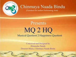 Chinmaya Naada Bindu
       (Gurukul for Indian Performing Arts)




            Presents
     MQ 2 HQ
Musical Quotient 2 Happiness Quotient


        Conceived and Designed by
            Himanshu Nanda
  Director-Music, Chinmaya Naada Bindu
 