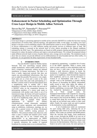 Steven Raj N et al Int. Journal of Engineering Research and Applications
ISSN : 2248-9622, Vol. 3, Issue 6, Nov-Dec 2013, pp.2153-2158

RESEARCH ARTICLE

www.ijera.com

OPEN ACCESS

Enhancement in Packet Scheduling and Optimization Through
Cross Layer Design in Mobile Adhoc Network
Steven Raj N*, Namratha**, Praveena***
*(Department of CSE, GNDEC Bidar 585401)
** (Department of ECE Dept, GNDEC Bidar 585401)
*** (Department of ECE Dept, Sri MVIT, Bangalore)

ABSTRACT
Cross layer design is a promising approach in mobile ad hoc networks (MANET) to combat the fast time-varying
characteristics of wireless links, network topology, and application traffic. In this paper, we employ cross layer
design to develop a novel-scheduling scheme with optimizations aimed at service differentiation. The meaning
of service differentiation is to offer different routing and priority services to different types of load. The
scheduling scheme is executed at the network layer of every station according to the channel conditions
estimated by the MAC layer. The optimizations are based on traffic property sharing and packet timeout period
interaction to reduce the packet collisions and improve network performance. We evaluate the proposed scheme
under different network loads in terms of packet delivery ratio, average end-to-end delay. The simulation results
show that our scheme can provide different service differentiations for time-bounded and best effort traffics. In
particular, we can guarantee the delay requirements of time-bounded traffic.

I.

INTRODUCTION

The term MANET stands for Mobile Ad-hoc
Network. This new networking concept defines
simple mechanisms, which enable mobile devices to
form a temporary community without any planned
installation, or human intervention. The idea is to
form a totally improvised network that does not
require any pre-established infrastructure. But, how
can we make this possible The answer is very simple.
Each node acts as a host and a router at the same
time. This means that each node participating in a
MANET commits itself to forward data packets from
a neighbouring node to another until a final
destination is reached. In other words, the survival of
a MANET relies on the cooperation between its
participating members—if a source node wants to
communicate with another node which is out of its
transmission range, the former will send its packets to
a neighboring node, which will send them, in its turn,
to one of its neighboring nodes, and so on, until the
destination node is reached. Some specific
applications
of
MANET
are
military
communications, virtual classrooms, emergency
search and rescue operations and communication
setup in exhibitions, conferences, meetings, etc. we
start with a general review of Ad-hoc On-demand
Distance Vector (AODV) routing protocol, in
MANETs. This protocol initiate route discovery only
when a route is needed and maintain active routes
only while they are in use. Unused routes are
deleted.AODV is an improvement on DSDV
(Destination sequenced Distance Vector) [1 ] because
it typically minimizes the number of required
broadcasts by creating routes on an on-demand basis,
www.ijera.com

as opposed to maintaining a complete list of routes
as in the DSDV algorithm. When a source node
wants to send a packet to some destination node and
does not have a valid route to that destination, it
initiates a path discovery process to locate the
destination. It broadcasts a RREQ (Route Request)
packet to its neighbours, which forward the request to
their neighbours, and so on, until the destination is
located or an intermediate node with a ―fresh
enough‖ route to the destination is located. During
the process of forwarding the RREQ, intermediate
nodes record in their route tables the address of
neighbours from which the RREQ was received,
thereby establishing a reverse path. When the RREQ
has reached the destination or intermediate node
with
a
―fresh
enough‖
route,
the
destination/intermediate node responds by unicasting
a RREP (route reply) packet back to the neighbour
from which it first received the RREQ. As the RREP
is routed back along the reverse path, nodes along
this path set up forward route entries in their route
tables. Finally, the source node can send its packets
to the destination via the established path.
A set of predecessor nodes are maintained
for each routing table entry, indicating the set of
neighboring nodes which use that entry to route data
packets. These nodes are notified with RERR packets
when the next-hop link breaks. Each predecessor
node, in turn, forwards the RERR to its own set of
predecessors, thus effectively erasing all routes using
the broken link. The source node may re-initiate route
discovery for that destination. Otherwise, when a link
break in an active route occurs, the node upstream of
2153 | P a g e

 