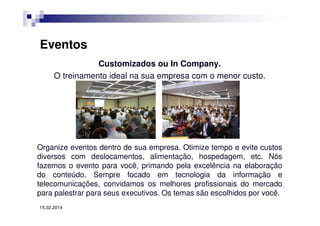Eventos
Customizados ou In Company.
O treinamento ideal na sua empresa com o menor custo.

Organize eventos dentro de sua empresa. Otimize tempo e evite custos
diversos com deslocamentos, alimentação, hospedagem, etc. Nós
fazemos o evento para você, primando pela excelência na elaboração
do conteúdo. Sempre focado em tecnologia da informação e
telecomunicações, convidamos os melhores profissionais do mercado
para palestrar para seus executivos. Os temas são escolhidos por você.
15.02.2014

 