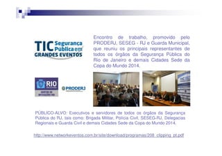Encontro de trabalho, promovido pelo
PRODERJ, SESEG ‐ RJ e Guarda Municipal,
que reuniu os principais representantes de
todos os órgãos da Segurança Pública do
Rio de Janeiro e demais Cidades Sede da
Copa do Mundo 2014.

PÚBLICO‐ALVO: Executivos e servidores de todos os órgãos da Segurança
Pública do RJ, tais como: Brigada Militar, Polícia Civil, SESEG‐RJ, Delegacias
Regionais e Guarda Civil e demais Cidades Sede da Copa do Mundo 2014.
http://www.networkeventos.com.br/site/download/programas/208_clipping_pt.pdf

 