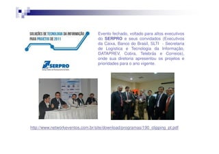 Evento fechado, voltado para altos executivos
do SERPRO e seus convidados (Executivos
da Caixa, Banco do Brasil, SLTI - Secretaria
de Logística e Tecnologia da Informação,
DATAPREV, Cobra, Telebrás e Correios),
onde sua diretoria apresentou os projetos e
prioridades para o ano vigente.

http://www.networkeventos.com.br/site/download/programas/190_clipping_pt.pdf

 