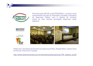 Promovido pela SSP-RS e pela PROCERGS, o encontro reúne
representantes de todas as instituições vinculadas à Secretaria
de Segurança Pública, com o objetivo de conhecer
avaliar as mais recentes tecnologias disponíveis nesse
segmento.

Público alvo: Servidores da Secretaria da Segurança Pública, Brigada Militar, Instituto-Geral
de Perícias, Polícia Civil e Susepe.

http://www.networkeventos.com.br/site/download/programas/199_clipping_pt.pdf

 