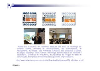 Público-alvo: Executivos dos Governos estaduais das áreas de tecnologia do:
Governo Federal, Ministério do Desenvolvimento, das Comunicações, do
Planejamento, da Defesa, das Prefeituras Municipais, das Secretarias (Fazenda,
Educação, Segurança, Saúde, Ciência e Tecnologia dentre outras) e das entidades e
associações. Executivos de consultorias, de provedores de serviços de redes de
comunicação, de empresas fornecedoras de equipamento, empreendedores.

http://www.networkeventos.com.br/site/download/programas/164_clipping_pt.pdf
15.02.2014

 