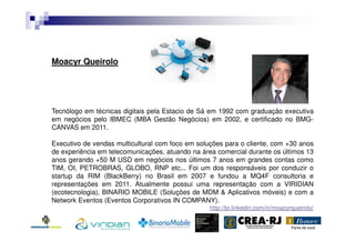 Moacyr Queirolo

Tecnólogo em técnicas digitais pela Estacio de Sá em 1992 com graduação executiva
em negócios pelo IBMEC (MBA Gestão Negócios) em 2002, e certificado no BMGCANVAS em 2011.
Executivo de vendas multicultural com foco em soluções para o cliente, com +30 anos
de experiência em telecomunicações, atuando na área comercial durante os últimos 13
anos gerando +50 M USD em negócios nos últimos 7 anos em grandes contas como
TIM, OI, PETROBRAS, GLOBO, RNP etc... Foi um dos responsáveis por conduzir o
startup da RIM (BlackBerry) no Brasil em 2007 e fundou a MQ4F consultoria e
representações em 2011. Atualmente possui uma representação com a VIRIDIAN
(ecotecnologia), BINARIO MOBILE (Soluções de MDM & Aplicativos móveis) e com a
Network Eventos (Eventos Corporativos IN COMPANY).
http://br.linkedin.com/in/moacyrqueirolo/

 