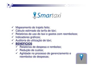 Mapeamento do trajeto feito;
Cálculo estimado da tarifa de táxi;
Relatórios de uso do taxi e gastos com reembolsos;
Indicadores gráficos;
Auditoria do utilização de táxi;
BENEFICIOS
Relatórios de despesa e rembolso;
Redução de custos;
Agilidade no processo de gerenciamento e
reembolso de despesas;

 