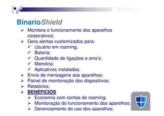 BinarioShield
Monitora o funcionamento dos aparelhos
corporativos;
Gera alertas customizados para:
Usuário em roaming;
Bateria;
Quantidade de ligações e sms’s;
Memória;
Aplicativos instalados.
Envio de mensagens aos aparelhos;
Painel de monitoração dos dispositivos;
Relatórios;
BENEFICIOS
Economia com contas de roaming;
Monitoração do funcionamento dos aparelhos;
Gerenciamento do uso dos aparelhos;

 