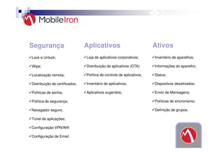 Segurança

Aplicativos

Ativos

Lock e Unlock;

Loja de aplicativos corporativos;

Inventário de aparelhos;

Wipe;

Distribuição de aplicativos (OTA)

Informações do aparelho;

Localização remota;

Política de controle de aplicativos;

Status;

Distribuição de certificados;

Inventário de aplicativos;

Dispositvos desativados;

Políticas de senha;

Aplicativos sugeridos;

Envio de Mensagens;

Política de segurança;

Políticas de sincronismo;

Navegador seguro;

Definição de grupos.

Túnel de aplicações;
Configuração VPN/Wifi
Configuração de Email

 