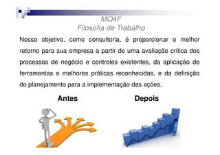 MQ4F
Filosofia de Trabalho
Nosso objetivo, como consultoria, é proporcionar o melhor
retorno para sua empresa a partir de uma avaliação crítica dos
processos de negócio e controles existentes, da aplicação de
ferramentas e melhores práticas reconhecidas, e da definição
do planejamento para a implementação das ações.

Antes

Depois

 