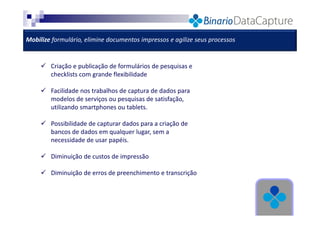 Mobilize formulário, elimine documentos impressos e agilize seus processos

Criação e publicação de formulários de pesquisas e
checklists com grande flexibilidade
Facilidade nos trabalhos de captura de dados para
modelos de serviços ou pesquisas de satisfação,
utilizando smartphones ou tablets.
Possibilidade de capturar dados para a criação de
bancos de dados em qualquer lugar, sem a
necessidade de usar papéis.
Diminuição de custos de impressão
Diminuição de erros de preenchimento e transcrição

 