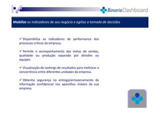 Mobilize os indicadores de seu negócio e agilize a tomada de decisões

Disponibiliza os indicadores de performance dos
processos críticos da empresa.
Permite o acompanhamento das metas de vendas,
qualidade ou produção separado por divisões ou
equipes.
Visualização de rankings de resultados para melhorar a
concorrência entre diferentes unidades da empresa.
Obtenha segurança na entrega/armazenamento de
informação confidencial nos aparelhos móveis da sua
empresa.

 