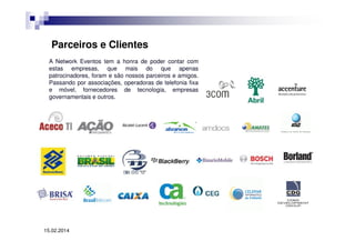 Parceiros e Clientes
A Network Eventos tem a honra de poder contar com
estas empresas, que mais do que apenas
patrocinadores, foram e são nossos parceiros e amigos.
Passando por associações, operadoras de telefonia fixa
e móvel, fornecedores de tecnologia, empresas
governamentais e outros.

15.02.2014

 