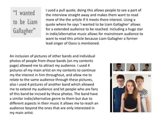 I used a pull quote, doing this allows people to see a part of
the interview straight away and makes them want to read
more of the the article if it meets there interest. Using a
quote where he says 'I wanted to be Liam Gallagher' allows
for a extended audience to be reached. Including a huge star
in indie/alternative music allows for mainstream audience to
want to read this article because Liam Gallagher a former
lead singer of Oasis is mentioned.
An inclusion of pictures of other bands and individual
photos of people from those bands (on my contents
page) allowed me to attract my audience. I used 4
pictures of my main artist on my contents to continue
my the interest in him throughout, and allow me to
relate to the same audience through these pictures,
also i used 4 pictures of another band which allowed
me to extend my audience and let people who are fans
of this band be incised by these photos. The band have
a similar indie/alternative genre to them but due to
different aspects in their music it allows me to reach an
audience beyond the ones that are only interested in
my main artist.
 