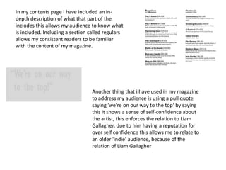 In my contents page i have included an in-
depth description of what that part of the
includes this allows my audience to know what
is included. Including a section called regulars
allows my consistent readers to be familiar
with the content of my magazine.
Another thing that i have used in my magazine
to address my audience is using a pull quote
saying 'we're on our way to the top' by saying
this it shows a sense of self-confidence about
the artist, this enforces the relation to Liam
Gallagher, due to him having a reputation for
over self confidence this allows me to relate to
an older 'indie' audience, because of the
relation of Liam Gallagher
 