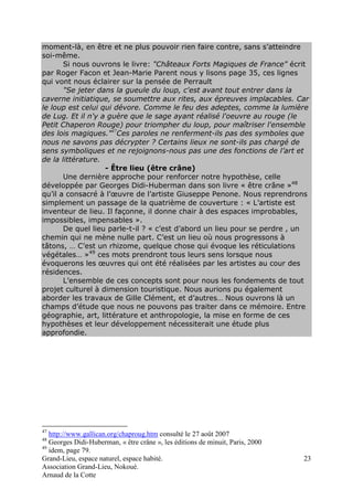 Grand-Lieu, espace naturel, espace habité. 
Association Grand-Lieu, Nokoué. 
Arnaud de la Cotte 
23 
moment-là, en être et ne plus pouvoir rien faire contre, sans s’atteindre 
soi-même. 
Si nous ouvrons le livre: "Châteaux Forts Magiques de France" écrit 
par Roger Facon et Jean-Marie Parent nous y lisons page 35, ces lignes 
qui vont nous éclairer sur la pensée de Perrault 
"Se jeter dans la gueule du loup, c'est avant tout entrer dans la 
caverne initiatique, se soumettre aux rites, aux épreuves implacables. Car 
le loup est celui qui dévore. Comme le feu des adeptes, comme la lumière 
de Lug. Et il n'y a guère que le sage ayant réalisé l'oeuvre au rouge (le 
Petit Chaperon Rouge) pour triompher du loup, pour maîtriser l'ensemble 
des lois magiques."47Ces paroles ne renferment-ils pas des symboles que 
nous ne savons pas décrypter ? Certains lieux ne sont-ils pas chargé de 
sens symboliques et ne rejoignons-nous pas une des fonctions de l’art et 
de la littérature. 
- Être lieu (être crâne) 
Une dernière approche pour renforcer notre hypothèse, celle 
développée par Georges Didi-Huberman dans son livre « être crâne »48 
qu’il a consacré à l’oeuvre de l’artiste Giuseppe Penone. Nous reprendrons 
simplement un passage de la quatrième de couverture : « L’artiste est 
inventeur de lieu. Il façonne, il donne chair à des espaces improbables, 
impossibles, impensables ». 
De quel lieu parle-t-il ? « c’est d’abord un lieu pour se perdre , un 
chemin qui ne mène nulle part. C’est un lieu où nous progressons à 
tâtons, … C’est un rhizome, quelque chose qui évoque les réticulations 
végétales… »49 ces mots prendront tous leurs sens lorsque nous 
évoquerons les oeuvres qui ont été réalisées par les artistes au cour des 
résidences. 
L’ensemble de ces concepts sont pour nous les fondements de tout 
projet culturel à dimension touristique. Nous aurions pu également 
aborder les travaux de Gille Clément, et d’autres… Nous ouvrons là un 
champs d’étude que nous ne pouvons pas traiter dans ce mémoire. Entre 
géographie, art, littérature et anthropologie, la mise en forme de ces 
hypothèses et leur développement nécessiterait une étude plus 
approfondie. 
47 http://www.gallican.org/chaproug.htm consulté le 27 août 2007 
48 Georges Didi-Huberman, « être crâne », les éditions de minuit, Paris, 2000 
49 idem, page 79. 
 