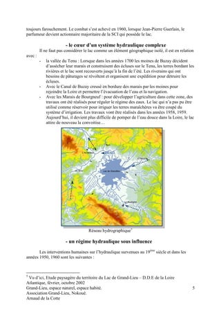 Grand-Lieu, espace naturel, espace habité. 
Association Grand-Lieu, Nokoué. 
Arnaud de la Cotte 
5 
toujours farouchement. Le combat s’est achevé en 1960, lorsque Jean-Pierre Guerlain, le 
parfumeur devient actionnaire majoritaire de la SCI qui possède le lac. 
- le coeur d’un système hydraulique complexe 
Il ne faut pas considérer le lac comme un élément géographique isolé, il est en relation 
avec : 
- la vallée du Tenu : Lorsque dans les années 1700 les moines de Buzay décident 
d’assécher leur marais et construisent des écluses sur le Tenu, les terres bordant les 
rivières et le lac sont recouverts jusqu’à la fin de l’été. Les riverains qui ont 
besoins de pâturages se révoltent et organisent une expédition pour détruire les 
écluses. 
- Avec le Canal de Buzay creusé en bordure des marais par les moines pour 
rejoindre la Loire et permettre l’évacuation de l’eau et la navigation. 
- Avec les Marais de Bourgneuf : pour développer l’agriculture dans cette zone, des 
travaux ont été réalisés pour réguler le régime des eaux. Le lac qui n’a pas pu être 
utilisé comme réservoir pour irriguer les terres maraîchères va être coupé du 
système d’irrigation. Les travaux vont être réalisés dans les années 1958, 1959. 
Aujourd’hui, il devient plus difficile de pomper de l’eau douce dans la Loire, le lac 
attire de nouveau la convoitise… 
Réseau hydrographique5 
- un régime hydraulique sous influence 
Les interventions humaines sur l’hydraulique survenues au 19ème siècle et dans les 
années 1950, 1960 sont les suivantes : 
5 Vu d’ici, Etude paysagère du territoire du Lac de Grand-Lieu – D.D.E de la Loire 
Atlantique, février, octobre 2002 
 