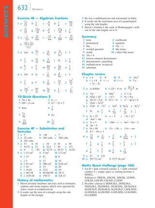 632 A n swe r s 
answers 
Exercise 4E — Algebraic fractions 
1 a b -- c − m 
d e 
-- 9m 
---- x 
--- 17q 
--------- p 
--------- x 
f g h − i j 
--------- 25 
------- 7 
-------- 11 
------ 11 
2 a – b c – d e 
f 
------- 
-- 
-------- 
------ b 
3 a 3ab b c d e 3 
------- 1 
----- n 
f g h i 14 j 
-- 4m 
------- 2q 
------ 1 
k l m n o 
-- 
-- 
4 a 3ab b 2x c d ------ 
e 3 
------ 7b5 
----- 3a 
-- 3 
f g 4 h i j 
-- x3 
------ 1 
------ 3q 
k l m n o 
10 Quick Questions 2 
1 5m + 4n 2 6 − x 
3 (60 − p) cm 4 4y2 − 2y + 2 
5 8mn 6 
7 86yz 
-------- 
----- 
9 10 
Exercise 4F — Substitution and 
formulas 
1 a 7 b −40 c 7 
2 a 32 volts b 250 volts c 240 volts 
d 245 volts 
3 a 15 b 10 c 18 d 45 e 30 
f 10.72 g 21 h 22.4 i 50 j 171 
k 4 l −30 m 32.75 n 38.33 o 34.54 
4 a i 12 cm2 ii 5 cm2 iii 1.5 cm2 
b i 15 ii 6 iii 0 
c i 5 ii 13 iii 10 
d i 63 cm3 ii 580 cm3 iii 8.28 cm3 
e i 10 ii 15 iii 20 
f i 19.44 ii 32.4 iii 10 
g i 461.58 ii 69 360.09 iii 78.11 
h i 1670.48 ii 150.72 iii 226.33 
History of mathematics 
1 Heron invented machines and toys such as fountains, 
syphons and steam engines which were operated by 
water, steam or compressed air. 
2 It works out the area of a triangle using the side 
lengths of the triangle. 
3 He was a mathematician and astronomer in India. 
4 It works out the maximum area of a quadrilateral 
using the side lengths. 
5 Heron’s formula is the same as Brahmagupta’s with 
one of the side lengths set to 0. 
Summary 
1 term 2 coefficient 
3 pronumeral 4 equation 
5 like 6 10x − y 
7 worded question 8 like terms 
9 inside 10 collect like terms 
11 10x + 6 
12 lowest common denominator 
13 denominators, cancelling 
14 multiplication, reciprocal 
15 substitute 
Chapter review 
1 a i 4 ii −8 iii −5 iv −8xy2 
b i y + 8 ii x − y iii x + y iv 7xy 
v 5y − 2x 
2 a xy dollars b i (24 − k) m ii m 
3 a 17p b 10m2 c y2 + 2y 
d 10ab + 3b2 e −3s2t f 4x + 9xy 
g 16c2d − 2cd h 5x2y − 6 i n2 − 4p2q + 6 
j 15ab − 3a2b2 
4 a 12ab b −5y2 c 2ab2 d 6p2q e 8x2y2 
------- 9 
-- 1 
------ 1 
f 5a g h i j 
5 a 5x + 15 b −y − 5 c −3x + 2x2 
d −8m2 − 4m 
-- 
6 a 3x + 3 b −10m − 1 c 4m2 − 9m − 5 
d 4p − 6 
7 a 9a + 8b b −5x − 18y c 11m − mn 
d 4x2 − 10x + 3 
-- 31 
----- x 
8 a b c d ---------- 
e 2 
-- 2 
-- 2 
f g h i j 2 
-- 5 
-- x 
k l m n 
-- 
------ 
9 a 23 b 134 
10 a 307.72 cm3 b 5377.26 cm3 
Maths Quest challenge (page 160) 
1 Let D = dark coloured counter, L = light coloured 
counter, S = empty space so starting position is 
DDSLL. 
Solution is: DDLSL, DSLDL, SDLDL, LDSDL, 
LDLDS, LDLSD, LSLDD, LLSDD 
2 Possible solution is DDDLSLL, DDSLDLL, 
DSDLDLL, DLDSDLL, DLDLDSL, DLDLDLS, 
DLDLSLD, DLSLDLD, SLDLDLD, LSDLDLD, 
LLDSDLD, LLDLDSD, LLDLSDD, LLSLDDD, 
LLLSDDD. 
7x 
12 
----- y 
6 
8 
4 
14 
2t 
15 
----- 13a 
10 
6 
15 
6 
1 
2 p 
10x 
4m 
20b 
18c 
10 + 12y 
15y2 --------------------- 
2x 
y 
----- q 
4 p 
5a2 -------- 
1 
3 
-- m 
12 
6m 
9 
8 
y 
-- 5 
3 
21 
45 
4 
1 
3y 
----- p 
4q 
1 
3 
10 
2 
4 
3m3 
5 
--------- 8b 
3c 
5 
2 
5y 
-- 
x 
8 
7x 
10 
----- 
23 
20b 
--------- 7z 
----- 
12 
2 
3 
-- 
24 – k 
3 
-------------- 
x 
3 
7m 
2b 
5 
7x 
10 
----- x 
12 
8 
24m 
1 
4 
-- 1 
4 
5 
3 
1 
6 
-- 3 
7 
6 
2b 
 