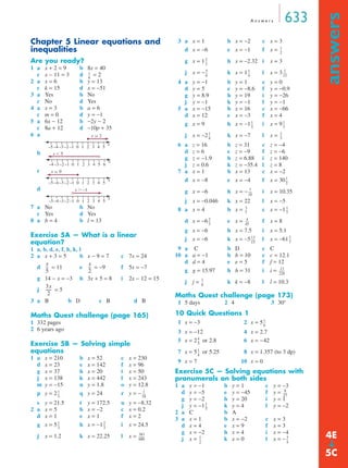 A n swe r s 633 
answers ➔ 
Chapter 5 Linear equations and 
inequalities 
Are you ready? 
1 a x + 2 = 9 b 8x = 40 
c x − 11 = 3 d = 2 
2 a x = 6 b y = 13 
c k = 15 d x = −51 
3 a Yes b No 
c No d Yes 
4 a x = 3 b a = 6 
c m = 0 d y = −1 
5 a 6x − 12 b −2y − 2 
c 8a + 12 d −10p + 35 
6 a 
b 
c 
d 
7 a No b No 
c Yes d Yes 
8 a b = 4 b l = 13 
Exercise 5A — What is a linear 
equation? 
1 a, b, d, e, f, h, k, l 
2 a x + 3 = 5 b x − 9 = 7 c 7x = 24 
d = 11 e = −9 f 5x = −7 
g 14 − x = −3 h 3x + 5 = 8 i 2x − 12 = 15 
j = 5 
3 a B b D c B d B 
Maths Quest challenge (page 165) 
1 332 pages 
2 6 years ago 
Exercise 5B — Solving simple 
equations 
1 a x = 210 b x = 52 c x = 230 
d x = 23 e x = 142 f x = 96 
g x = 37 h x = 20 i x = 50 
j x = 138 k x = 442 l x = 243 
m y = −15 n y = 1.8 o y = 12.8 
p y = 2 q y = 24 r y = − 
s y = 21.5 t y = 172.5 u y = −8.32 
2 a x = 5 b x = −2 c x = 0.2 
d x = 1 e x = 1 f x = 2 
g x = 5 h x = −1 i x = 24.5 
j x = 1.2 k x = 22.25 l x = 
3 a x = 1 b x = −2 c x = 3 
d x = −6 e x = −1 f x = 
g x = 1 h x = –2.32 i x = 3 
j x = − k x = 1 l x = 3 
-- 1 
4 a y = −1 b y = 1 c y = 0 
----- 
d y = 5 e y = −8.6 f y = −0.9 
g y = 8.9 h y = 19 i y = −26 
j y = −1 k y = −1 l y = −1 
5 a x = −15 b x = 16 c x = −66 
d x = 12 e x = −3 f x = 4 
g x = 9 h x = −1 i x = 9 
j x = −2 k x = −7 l x = 
-- 1 
-- 
-- 2 
-- 
6 a z = 16 b z = 31 c z = −4 
d z = 6 e z = −9 f z = −6 
g z = −1.9 h z = 6.88 i z = 140 
j z = 0.6 k z = −35.4 l z = 8 
7 a x = 1 b x = 13 c x = −2 
d x = −8 e x = −4 f x = 30 
g x = −6 h x = − i x = 10.35 
j x = −0.046 k x = 22 l x = −5 
8 a x = 4 b x = c x = −1 
-- 
d x = −6 -- e x = ----- 
4 
f x = 8 
g x = −6 h x = 7.5 i x = 5.1 
j x = −6 k x = −5 l x = −61 
-- 
9 a C b D c C 
10 a a = −1 b b = 10 c c = 12.1 
d d = 4 e e = 5 f f = 12 
g g = 15.97 h h = 31 i i = 
j j = k k = −8 l l = 10.3 
Maths Quest challenge (page 173) 
1 5 days 2 4 3 30° 
10 Quick Questions 1 
1 x = −3 2 x = 5 
3 x = −12 4 x = 2.7 
5 x = 2 or 2.8 6 x = −42 
7 x = 5 or 5.25 8 x = 1.357 (to 3 dp) 
9 x = 7 10 x = 0 
Exercise 5C — Solving equations with 
pronumerals on both sides 
1 a y = −1 b y = 1 c y = −3 
d y = −5 e y = −45 f y = 
g y = −2 h y = 20 i y = 1 
j y = −1 k y = 4 l y = −2 
2 a C b A 
3 a x = 1 b x = −2 c x = 3 
d x = 4 e x = 9 f x = 3 
g x = −2 h x = 4 i x = −4 
j x = k x = 0 l x = − 
x 
6 
-- 
–5 –4 –3 –2 –1 0 1 2 3 4 5 
x 
x  2 
x  5 
–4 –3 –2 –1 0 1 2 3 4 5 6 
x 
x  0 
–5 –4 –3 –2 –1 0 1 2 3 4 5 
x 
x  –1 
–5 –4 –3 –2 –1 0 1 2 3 4 5 
x 
x 
5 
-- x 
-- 
2 
3x 
2 
----- 
-- 1 
1 
3 
----- 
18 
-- 2 
1 
3 
-- 
3 
383 
600 
-------- 
1 
2 
-- 
2 
3 
-- 
5 
6 
-- 1 
4 
13 
1 
5 
3 
1 
4 
3 
1 
2 
-- 
7 
10 
----- 
3 
7 
-- 1 
7 
2 
3 
45 
13 
15 
----- 3 
7 
13 
226 
-------- 
1 
6 
-- 
1 
6 
-- 
4 
5 
-- 
1 
4 
-- 
8 
27 
----- 
1 
5 
-- 
1 
2 
-- 4E 
-- 3 
4 
5C 
 