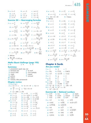 A n swe r s 635 
answers ➔ 
9 a k  2 b a  −5 c m ≤ 1 
d x  5 e y ≥ 7 f d  −2 
g p ≥ − h x ≥ −5 i m  −2 
j a  9 k p ≥ 3 l x  −4 
Exercise 5H — Rearranging formulas 
1 a = -- b = ----------- y – b 
y + b 
x x c x = 
-------------- 1 
d x = e x = f x = 
----------- 
----------- 
----------- 4y + 1 
g x = h x = i x = −5y − 12 
--------------- 
5a – 9 
19 
j x = 12a k x = l x = 
------ 5( f – 32) 
2 a P = b c = c c = 
--------------------- 
----------------------- 
----------- b2 – d 
--- v – u 
d I = e t = f c = 
g y = hm + k h y = m(x − b) + a 
i a = y − m(x − b) j x = k r = 
-------------- 
------------------------- C 
--------------- 2(s – ut) 
l x = m a = n G = 
3 500 km 
4 
Maths Quest challenge (page 195) 
1 51 2 9 3 17 
Summary 
1 pronumeral, equals sign, one 
2 left-hand side 3 by itself 
4 reverse order 5 cross-multiply 
6 single 7 expand 
8 portion 9 reversed 
10 subject 
11 formula, other pronumerals 
Chapter review 
1 b, c, f, g, i 
2 a 2x = 3 − x b 3x + 8 = 19 c 6x = 4 
d − 1 = -- 
e 7(2x + 5) = 0 
f 2x = 100 + x + 50 
3 a y = 13 b y = 19 c y = 22 
d y = −1 e a = −12.8 f a = 0.9 
g a = 2.8 h a = −0.6 i b = −2.52 
j b = 3.1 k b = −3.45 l b = 0.749 
4 a x = 2 b x = −2 c x = 4 
--------- 
d x = −21 e x = 3 f x = 18 
g x = −2 h x = 15 i x = 19 
j x = 13 k x = −6 -- l x = 1 
1 
m x = 6 n x = −8 o x = −11.13 
5 a x = −2 b x = −1 c x = 
d x = 3 e x = 3 f x = 5 
g x = 2 h x = −1 i x = 7 
6 a x = 3 b x = 2 c x = 1 
-- 1 
-- 
d x = −1 e x = −12 f x = −8 
-- 1 
7 a 8h + 21 = 45 b 3 hours 
8 600 km 
9 a x = b x = 6 c x = − 
-- 3 
d x = 1 e x = 12 f x = 1 
10 a x = b x = 22 -- 
c x = 2 
d x = 5 e x = 3 f x = − 
----- 
-- 
-- 16 
----- 
11 a x  4 b x ≥ c x  −2 
d x  −14 e x ≤ −2 f x  −1 
g x ≥ 24 h x  −8 i x  − 
j x ≥ k x ≤ −7 l x  −1 
m x ≤ −3 n x ≤ −4 o x  
p x ≤ 7 q x  −10 r x ≥ 1 
-- 
-- 2 
-- 
-- 
----- 
----------- q – 2r 
12 a x = b x = c P = + 1 
----------- 2s 
d w = e a = f t = 
-------------- 
g a = h b = 
Chapter 6 Surds 
Are you ready? 
1 a b c 
2 a 0.8 b 0.375 c 0.8875 
3 a b 12.7 c 
4 a b c 
5 a 8 b 5 c 3 
d 2 e 3 f 1 
6 a 2.45 b 0.3 c 7.105 
d 0.71 e 15.290 f 73.1 
7 a 4x − 32 b 6x + 3 c −20x − 45 
8 a x2 − 49 b 3x2 − x − 10 
c 4x2 − 12x + 9 
Exercise 6A — Rational numbers 
1 a 0.75 b 0.4 c 0.9 d 0.625 
e 0.66 f 0.275 g 0.9125 h 0.3125 
i 0.52 j 0.45 k 0.57 l 0.08 
2 a b c 
d e f 
g h 
3 a b c 
d e f 
g h i 
j k l 
2 
3 
-- 
6 
7 
-- 
1 
2 
-- 
y 
a 
a 
2a 
y + 7 
2 
----------- 8 – 6y 
5 
y – 2 
y + 1 
y – 2 
5 
--------------- 14a + 13 
93 
g + 3 
4 
------------ 5 f 
9 
9 
V 
R 
a 
4a 
y – a + mb 
m 
2π ------ 
f – by 
a 
t2 --------------------- Fr2 
Mm 
50 4π –π 
------------------ ≈ 11.92 cm 
10 
x 
----- x 
6 
1 
2 
-- 
3 
4 
-- 1 
-- 
5 
1 
3 
-- 
5 
2 
3 
-- 
1 
2 
-- 
1 
5 
-- 5 
7 
4 
5 
12 
----- 1 
2 
2 
1 
2 
-- 1 
5 
14 
2 
9 
-- 1 
6 
6 
7 
-- 1 
2 
3 
8 
21 
5 
6 
-- 
1 
5 
-- 
1 
3 
5 
2 
5 
-- 1 
2 
1 
2 
-- 7 
12 
y + 4 
6 
----------- y – c 
m 
2 
P – 2l 
2 
-------------- v – u 
t 
u + v ----------- 
v2 – u2 
2s 
---------------- ------------------- 
2A – ah 
h 
----- 6 
-- 5 
2 
9 
12 
-- 
7 
0.35 5.14-- 3 
----- 7 
-- 
5 
5 
20 
8 
˙ 
2 ˙ 
7 0.3 ˙ 
0.16 ˙ 
0.32 
0.785 ˙ 
0.594 0.125 125 1 
0.375 46 0.814 35 
0.6 ˙ 
0.27 0.8 ˙ 
0.27 ˙ 
0.83 ˙ 
0.142 857 
0.916 ˙ 
0.06 ˙ 
0.90 
0.2916 ˙ 
0.56 ˙ 
0.259 5D 
6A 
 