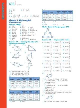 638 A n swe r s 
answers 
14 a 240 b 
73 – 40 3 
15 C 
16 B 
17 a ------ 7 
b 5 6 
c d 
14 
Chapter 7 Right-angled 
trigonometry 
Are you ready? 
1 a 30° b 58° 
2 a 4.74 b 18.5 c 0.378 
d 507.182 e 10.80 f 0.7643 
3 a x = 12 b x = 13.05 c x = 3.444 16 
4 a x = 24 b x = 0.36 c x = 540 
5 a 6.9 cm b 25.1 cm 
6 a Isosceles b ∠ABC = ∠ACB = 45° 
c 2.83 cm 
7 a East b South; west 
c C d B e Southwest 
Exercise 7A — Naming the sides of a 
right-angled triangle 
1 a b 
---------- 5 – 2 30 + 3 3 
6 
Adj. 
Hyp. 
Opp. 
θ 
c d 
Hyp. 
Adj. 
Opp. 
θ 
e f 
Opp. Hyp. 
Adj. 
Opp. 
Hyp. 
Adj. 
Opp. 
Opp. 
θ Hyp. 
Adj. 
θ 
2 a DE = hyp DF = opp ∠E = θ 
b GH = hyp HI = adj ∠H = θ 
c JL = hyp KL = opp ∠J = θ 
3 a 
Adj. 
θ 
Hyp. 
b ≈ 0.86 c ≈ 0.87 d ≈ 0.86 
4 a 
b 0.86 c 0.86 
5 a 
b 1 c 1 
6 D 
7 a D b A, C c C 
Maths Quest challenge (page 243) 
Exercise 7B — Trigonometric ratios 
1 a i sinθ = ii cosθ = iii tanθ = 
--- e 
--- d 
-- i 
-- h 
b i sinα = ii cosα = iii tanα = 
-- l 
-- j 
c i sinβ = ii cosβ = iii tanβ = 
---- n 
d i sinγ = ii cosγ = iii tanγ = 
-- b 
e i sinβ = ii cosβ = iii tanβ = 
-- v 
f i sinγ = ii cosγ = iii tanγ = 
2 a sinθ = b cosθ = c tanθ = 
----- 4 
----- 25 
d sin 15° = e tanθ = f cosα = 
----- 3.1 
g tanθ = h sin 35° = i sinα = 
3 a 
----- 14.3 
41° 
b O = 34 mm A = 39 mm H = 51 mm 
c i sin 41° = 0.67 ii cos 41° = 0.76 
iii tan 41° = 0.87 
d α = 49° 
e i sin 49° = 0.76 ii cos 49° = 0.67 
iii tan 49° = 1.15 
-- 
-- 
-- 
-- 
-- 
-- 
-- 
------- 
---------- 
f They are equal. 
g They are equal. 
h The sine of an angle is equal to the cosine of its 
complement angle. 
4 a 
25° 
b O = 23 mm A = 50 mm H = 55 mm 
Triangle Angle 
Opposite 
side 
Hypot-enuse 
θ 
Sine ratio 
i ΔMNO ∠M = 60° 26 mm 29 mm 0.86 
ii ΔPQR ∠P = 60° 30 mm 35 mm 0.86 
iii ΔSTU ∠S = 60° 18 mm 22 mm 0.86 
Triangle Angle 
Adjacent 
side 
Hypot-enuse 
Cosine 
ratio 
i ΔMNO ∠M = 30° 26 mm 30 mm 0.87 
ii ΔPQR ∠P = 30° 37 mm 43 mm 0.86 
iii ΔSTU ∠S = 30° 51 mm 59 mm 0.86 
Triangle Angle 
Opposite 
side 
Adjacent 
side 
Tangent 
ratio 
i ΔMNO ∠M = 45° 24 mm 24 mm 1 
ii ΔPQR ∠P = 45° 33 mm 33 mm 1 
iii ΔSTU ∠S = 45° 45 mm 45 mm 1 
25 
5 15 
30 10 20 
e 
f 
f 
d 
i 
g 
g 
h 
l 
k 
k 
j 
n 
m 
---- o 
m 
o 
b 
c 
-- a 
c 
a 
v 
u 
-- t 
u 
t 
12 
15 
30 
5 
7 
x 
-- 20 
31 
9.8 
2.7 
p 
------- 17 
t 
17.5 
H 
O 
A 
α 
H 
O 
A 
β 
 