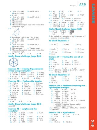 A n swe r s 639 
answers ➔ 
c i sin 25° = 0.42 ii cos 25° = 0.91 
iii tan 25° = 0.46 
d β = 65° 
e i sin 65° = 0.91 ii cos 65° = 0.42 
iii tan 65° = 2.17 
f They are equal. 
g They are equal. 
h The sine of an angle is equal to the cosine of its 
complement angle. 
5 a 
45° 
b O = 41 mm A = 41 mm H = 58 mm 
c i sin 45° = 0.71 ii cos 45° = 0.71 
iii tan 45° = 1.00 
d γ = 45° 
e i sin 45° = 0.71 ii cos 45° = 0.71 
iii tan 45° = 1.00 
f They are equal. g They are equal. 
h The sine of an angle is equal to the cosine of its 
complement angle. 
6 a D b B c A d D 
Maths Quest challenge (page 248) 
Exercise 7C — Finding trigonometric 
ratios using a calculator 
1 a 0.7314 b 0.9613 c 1.2349 d 0.9962 
e 28.6363 f 0.9063 g 0.5774 h 0.9903 
i 0.1392 j 0 k 0.5150 l 0.9325 
2 d i 0.5736 ii 0.8192 iii 0.7002 
Exercise 7D — Finding side lengths 
1 a 13.02 m b 7.04 m c 27.64 mm 
d 2.79 cm e 6.27 m f 14.16 m 
2 a 2.95 cm b 25.99 cm c 184.73 cm 
d 14.06 km e 8.43 km f 31.04 m 
3 a 26.96 mm b 60.09 cm c 0.84 km 
d 0.94 km e 5.59 m f 41.67 m 
g 54.73 m h 106.46 cm i 298.54 mm 
4 21.32 m 
5 285.63 m 
6 5.80 km 
7 a D b B c A 
Maths Quest challenge (page 254) 
About 62° 
Exercise 7E — Angles and the 
calculator 
1 a 0.500 b 0.707 c 0.466 d 0.839 
e 8.144 f 0.719 
2 a 0.65 b 0.59 c 0.52 d −1.50 
e 1.00 f 0.67 g 0.81 h 0.53 
i −0.80 j 0.41 k 0.99 l −0.96 
m 1.73 n −0.57 o 0.13 
3 a 50° b 24° c 53° d 71° 
e 86° f 41° 
4 a 54°29′ b 6°19′ c 0°52′ d 72°47′ 
e 44°48′ f 26°45′ 
5 a 26°33′54′′ b 64°1′25′′ c 64°46′58′′ 
d 48°5′22′′ e 36°52′12′′ f 88°41′27′′ 
6 a 2.824 b 71.014 c 20.361 d 2.828 
e 226.735 f 1.192 g 7.232 h 32.259 
i 4909.913 j 0.063 k 0.904 l 14.814 
Maths Quest challenge (page 258) 
1 a b c 
2 Any multiple of 3 (extension of part b) or power of 2 
(extension of parts a and c). 
10 Quick Questions 1 
1 sinβ = 2 0.4067 3 0.675 
4 cosθ = 5 0.54 m 6 17.11 mm 
7 45.9 cm 8 63.34 cm 9 59.14 cm 
10 2.6 m 
Exercise 7F — Finding the size of an 
angle 
1 a 67° b 47° c 69° 
2 a 54°47′ b 33°45′ c 33°33′ 
3 a 75°31′21′′ b 36°52′12′′ c 37°38′51′′ 
4 A, B, C 
5 a 41° b 30° c 48° 
6 a a = 25°47′, b = 64°13′ b d = 25°23′, e = 64°37′ 
c x = 66°12′, y = 23°48′ 
10 Quick Questions 2 
Exercise 7G — Problems involving two 
right-angled triangles 
1 a a = 15 θ = 37° β = 56° 
b x = 13.86 y = 40.52 
c x = 30° y = 56° z = 30 
d x = 56 y = 48.50 
e x = 12.77 y = 4.37 θ = 41° 
f x = 11.65 y = 24.45 θ = 39° 
g w = 11.34 x = 11.33 y = 11.34 z = 54.04 
h a = 90.46 b = 15° 
c = 93.85 if Pythagoras’ theorem used or 
c = 96.59 if sin 15° is used. 
2 z = 5.36 m, x = 4.50 m, y = 2.82 m, Area = 19.62 m2 
3 111.87 km 
Exercise 7H — Applications 
1 a 36°52′ b 53°8′ c 2.4 m 
2 a 14°29′ b 31 cm 
3 8.74 m 
4 687.7 m 
5 a 176.42 m b 152.42 m 
H O 
A 
γ 
b 
c 
-- 
-- 
y 
z 
1 3.2472 2 78° 3 74°58′ 
4 10.6 5 13.5 m 6 41° 
7 422 m 8 35°53′ 9 7.34 cm 
10 26°33′54′′ 
7A 
7H 
 