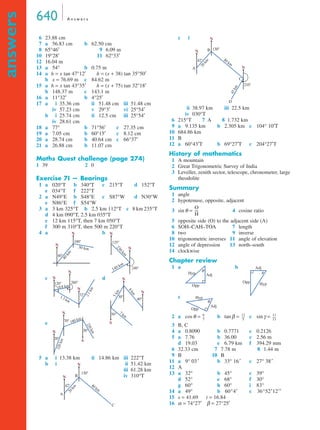 640 A n swe r s 
answers 
6 23.88 cm 
7 a 56.83 cm b 62.50 cm 
8 65°46′ 9 6.09 m 
10 19°28′ 11 62°33′ 
12 16.04 m 
13 a 54° b 0.75 m 
14 a h = x tan 47°12′ h = (x + 38) tan 35°50′ 
b x = 76.69 m c 84.62 m 
15 a h = x tan 43°35′ h = (x + 75) tan 32°18′ 
b 148.37 m c 143.1 m 
16 a 11°32′ b 4°25′ 
17 a iii 35.36 cm ii 51.48 cm iii 51.48 cm 
iv 57.23 cm v 29°3′ vi 25°54′ 
b iii 25.74 cm ii 12.5 cm iii 25°54′ 
iv 28.61 cm 
18 a 77° b 71°56′ c 27.35 cm 
19 a 7.05 cm b 60°15′ c 8.12 cm 
20 a 28.74 cm b 40.64 cm c 66°37′ 
21 a 26.88 cm b 11.07 cm 
Maths Quest challenge (page 274) 
1 39 2 0 
Exercise 7I — Bearings 
1 a 020°T b 340°T c 215°T d 152°T 
e 034°T f 222°T 
2 a N49°E b S48°E c S87°W d N30°W 
e N86°E f S54°W 
3 a 3 km 325°T b 2.5 km 112°T c 8 km 235°T 
d 4 km 090°T, 2.5 km 035°T 
e 12 km 115°T, then 7 km 050°T 
f 300 m 310°T, then 500 m 220°T 
4 a b 
N 
c d 
e 
N 
180 km 
5 a iii 13.38 km ii 14.86 km iii 222°T 
b iii iii 51.42 km 
iii 61.28 km 
iv 310°T 
c iii 
iii 38.97 km iii 22.5 km 
iv 030°T 
6 215°T 7 A 8 1.732 km 
9 a 9.135 km b 2.305 km c 104° 10′T 
10 684.86 km 
11 B 
12 a 60°43′T b 69°27′T c 204°27′T 
History of mathematics 
1 A mountain 
2 Great Trigonometric Survey of India 
3 Leveller, zenith sector, telescope, chronometer, large 
theodolite 
Summary 
1 angle 
2 hypotenuse, opposite, adjacent 
3 sinθ = 4 cosine ratio 
5 opposite side (O) to the adjacent side (A) 
6 SOH–CAH–TOA 7 length 
8 two 9 inverse 
10 trigonometric inverses 11 angle of elevation 
12 angle of depression 13 north–south 
14 clockwise 
Chapter review 
1 a b 
c 
Adj 
θ 
2 a cosθ = b tanβ = c sinγ = 
3 B, C 
4 a 0.8090 b 0.7771 c 0.2126 
5 a 7.76 b 36.00 c 2.56 m 
----- 11 
----- 
d 19.03 e 6.79 km f 394.29 mm 
6 32.33 cm 7 7.78 m 8 1.44 m 
9 B 10 B 
11 a 9° 03 b 33° 16 c 27° 38 
12 A 
13 a 32° b 45° c 39° 
d 52° e 68° f 30° 
g 60° h 60° i 83° 
14 a 49° b c 
15 s = 41.69 t = 16.84 
16 α = 74°27′ β = 27°25′ 
40° 
100° 
N 30 km 
40 km 
240° 
135° 
N 
N 
230 km 
140 km 
120° 260° 
32° 
N 
N 
N 
0.8 km 
1.3 km 
2.1 km 
50° 
30° 40° 
S 
N 
N 
8 km 
5 km 
7 km 
30° 
70° 
20° 
N 
S 
320 km 
220 km 
42° 
130° 
N 
N 
80 km 
20 km 
A 
B 
C 
42° 
130° 
210° 
N 
N 
N 
80 km 
20 km 
45 km 
A 
B 
D 
C 
O 
---- 
H 
θ Hyp 
Opp 
Adj 
Opp Hyp 
θ 
Hyp 
Opp 
Adj 
6 
7 
-- 12 
5 
13 
′ ′ ′ 
60°4′ 36°52′12′′ 
 