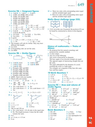 A n swe r s 649 
answers ➔ 
Exercise 9A — Congruent figures 
1 a i and iii b i and iv c ii and iv 
2 a ΔABC and ΔPQR, SSS or SAS 
b ΔABC and ΔLMN, SSS 
c ΔLMN and ΔPQR, SAS 
d ΔABC and ΔPQR, ASA 
e ΔABC and ΔLMN, RHS 
f ΔABC and ΔDEF, ASA 
3 a x = 25° b x = 70°, y = 40° 
c x = 40°, y = 55° d x = 30°, y = 30°, z = 120° 
e x = 40°, y = 40°, z = 100° f x = 35°, y = 55° 
4 a I and II b II and IV 
c I and II, III and IV 
5 a Use SAS. b Use SAS. c Use ASA. 
d Use ASA. e Use SSS. 
6 C and D 
7 a x = 110°, y = 110°, z = 4 cm, w = 7 cm 
b x = 70° c x = 30°, y = 65° 
8 The triangles will only be similar. They may have 
different side lengths. 
9 Use SAS. 
10 Corresponding sides are not the same. 
11 Use RHS. 
Exercise 9B — Similar figures 
1 a b c 
2 a i and iii, AAA b i and ii, SSS 
c i and ii, SAS d i and iii, RHS 
e i and iii, SSS 
3 a Triangles ABC and DEC 
b Triangles PQR and ABC 
c Triangles PQR and STR 
d Triangles ABC and DEC 
e Triangles ADB and ADC 
4 ΔEDC, check with your teacher. 
5 Check with your teacher. 
6 a i 1.3 cm ii 2.6 cm b 2 
7 a -------- = BC 
------- = AC 
-------- 
b f = 9, g = 8 
8 a Yes, scale factor = 2 b No 
c Yes, scale factor = 3 d Yes, scale factor = 1.5 
e No 
9 a i = 3 -- , h = 3 1 
-- 
b j = 1.8, k = 4.53 
10 a b 
B' C' 
B' C' 
11 x = 4 12 x = 20°, y = 2 
13 x = 3, y = 4 14 8 m 
15 2.4 m 16 14.36 m 
17 100 cm and 150 cm 
18 a Yes, scale factor = 10, all sides in the equal ratio 
b No. The length increases 2 times but the width 
remains the same. 
19 8 m 
20 m = 4 cm, n = 1.5 cm 
21 8 cm 
22 a Show two sides with corresponding ratios equal 
and the included angle equal 
b Show two sides with corresponding ratios equal 
and the included angle equal 
Maths Quest challenge (page 335) 
1 
2 13.61 cm in this case. In general, the position of X can 
be found by construction as shown in the diagram. 
History of mathematics — Thales of 
Miletus 
1 He proposed the first natural cosmology and 
pioneered the scientific method. 
2 A solar eclipse. 
3 Any two of the following: 
Any circle is bisected by its diameter. 
The base angles of an isosceles triangle are equal. 
The opposite angles of intersecting straight lines are 
the same. 
The angle subtended by the diameter of a circle 
touching the circle is a right angle. 
Two triangles are congruent if they have the same 
base and base angles. 
10 Quick Questions 1 
1 1.16 m 2 5 m 
3 13 m 4 17 m 
5 1.2 m 6 a = 70°, b = 12, c = 12, d = 70° 
7 e = 19, f = 35° 8 a = 12 
9 b = 14.2 10 c = 3 , d = 7 
Exercise 9C — Area and volume of 
similar figures 
1 a 900 cm2 b 67.5 cm2 c 855 mm2 
d 102 cm2 e 5 m2 f 25 mm2 
2 a 5400 cm3 b 337.5 cm3 c 1809 mm3 
d 100 cm3 e 2.5 m3 f 1 mm3 
3 SA = 384 cm2, V = 288 cm3 
4 50 000 cm2 
5 a 250 000 cm2 b 17.4 cm2 
6 8 437 500 cm3 
7 a 1 200 000 cm2 b 187.5 cm2 
8 a 6.5 cm b 274.625 cm3 c 2 197 cm3 
d 34.3 cm3 e 28.2 cm2 
Quick Questions 2 
1 EG, ST 2 a False b True 
3 Use RHS 4 Use SAS 
5 Use SAS 6 Use equiangular test 
7 4:1 8 5:1 
9 80 cm2 10 27:64 
24 cm 
6 cm 
10 cm 1.25 m 
2 m 
AB 
AD 
DE 
AE 
1 
3 
3 
4 
3 
5 
A' 
6 
8 
10 
A' 
1 
4 
-- 
or 
A 
B 
B' 
Wall 
X 
2 
3 
-- 
-- 
1 
3 
9A 
9C 
 