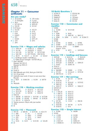 658 A n swe r s 
answers 
Chapter 11 — Consumer 
arithmetic 
Are you ready? 
1 a 24 months b 156 weeks 
c 21 fortnights d 5 years 
2 a $611 b $2619.39 
c $27 493.44 d $876.92 
3 a $16.98 b $13.63 
4 12.25 hours 
5 a $12.84 b $32.25 
6 a 0.34 b 0.79 
c 0.04 d 0.672 
e 0.0825 f 0.175 
7 a $35 b $356 
c $1620 d $571.25 
8 a 14% b 65% 
c 20% 
Exercise 11A — Wages and salaries 
1 a $701.58 b $1403.15 c $3040.17 
2 a 813.46 b $1626.92 c $3525 
3 a $19 136 b $22 750 c $27 473.68 
4 a $20 358 b $21 759.40 c $26 742.56 
5 a $9.75 b $12.17 c $11.49 d $10.63 
6 a $2390 per month = $28 680 p.a. 
b $2063.58 per fortnight = $53 653.08 p.a. 
7 Paul: $40 508 
Hannah: $41 293.15 
Hannah, by $785.15 
8 $80.78 
9 $77.37 
10 $148.75 
11 Rob (Rhonda gets $342, Rob gets $349.20) 
12 $11.25 per hour 
13 Gabrielle must work 41 hours to earn more than 
Russell. 
14 a $625 b $1663.50 c $1250 d $8770 
15 B 
16 Michelle 
Exercise 11B — Working overtime 
1 a $38.43 b $114.12 c $173.25 
2 a $512.50 b $675.13 c $842.72 
3 a $12.44 b $55.98 c $528.78 
4 $542.92 
5 a $68.80 b $103.20 c $137.60 d $172.00 
6 a $24.80 b $55.80 c $49.60 d $130.20 
7 a $21.13 b $126.78 
8 Various answers. Check with your teacher. 
9 $336 
10 B 
Exercise 11C — Piecework 
1 $97.50 2 $89.50 3 $175.50 4 $213.75 
5 a $90 b 34 c $13.50 
6 a $336 b $503 c $1030 
7 a $70 b 3572 c $4.67 
8 a $52 b $9.45 
9 a $116 b $125 c $132.50 d $16.09 
10 D 
10 Quick Questions 1 
1 $1346.15 2 $29 361.80 
3 $368.60 4 $15.95 
5 $4666.67 6 38 hours 
7 $443.50 8 $538.62 
9 $446.25 10 $51.98 
Exercise 11D — Commission and 
royalties 
1 $3000 
2 a $1280 b $1115.60 
3 $1425 
4 a $200 b $620 
5 a $290 b $482.50 c $641.12 
6 a $500 b $590 c $1175 d $1568.75 
7 $7200 
8 $7450 
9 a $1920 b $2020 c $5700 
10 a $1600 b $3687.50 c $15 875 
11 a Veronica: $276 b $6000 
Francis: $216 
12 a $725 b $973 c $1078.65 
13 A 14 D 
Exercise 11E — Loadings and bonuses 
1 $529.80 2 $410.24 3 $610.85 
4 a $638.40 b $446.88 c $3000.48 
5 a $592.80 b $2786.16 
6 a $574.20 b $100.49 c $589.45 
7 a $1022 b $2401.70 
8 $744.51 
9 $45 918.37 
10 a $60 000 b $5000 c 17.9% 
11 a $73.50 b $1144.23 c $735.58 
d $90 701.81 e 6.7% 
Exercise 11F — Net earnings 
1 a $7.58 b $21.18 c $44.98 
d $158.38 e 0 
2 a $152.42 b $218.82 c $335.02 
d $601.62 e $65.00 
3 a $383.37 b $399.97 c $466.22 
4 $29 853.25 
5 $410.26 
6 a i $26.28 ii $243.72 
b i $40.73 ii $314.27 
c i $11.83 ii $173.17 
d i $53.38 ii $356.62 
e i $96.88 ii $458.12 
7 a $57.88 b 13.6% c $96.58 
d $328.42 
8 a $525.00 b $87.88 c 16.7% 
d $320.42 e 61% 
Exercise 11G — Simple interest 
1 a $1200 b $6200 
2 $1950 
3 a i $100 ii $1100 
b i $720 ii $4720 
c i $144 ii $944 
d i $263.25 ii $2963.25 
e i $5048.32 ii $20 726.32 
 