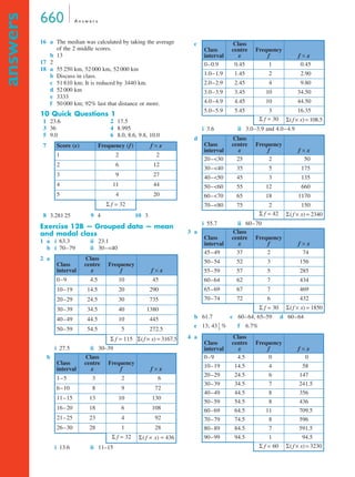 660 A n swe r s 
answers 
16 a The median was calculated by taking the average 
of the 2 middle scores. 
b 13 
17 2 
18 a 55 250 km, 52 000 km, 52 000 km 
b Discuss in class. 
c 51 810 km; It is reduced by 3440 km. 
d 52 000 km 
e 3333 
f 50 000 km; 92% last that distance or more. 
10 Quick Questions 1 
1 23.6 2 17.5 
3 36 4 8.995 
5 9.0 6 8.0, 8.6, 9.8, 10.0 
8 3.281 25 9 4 10 3 
Exercise 12B — Grouped data — mean 
and modal class 
1 a i 63.3 ii 23.1 
b i 70–79 ii 30–40 
i 27.5 ii 30–39 
i 13.6 ii 11–15 
i 3.6 ii 3.0–3.9 and 4.0–4.9 
i 55.7 ii 60–70 
b 61.7 c 60–64, 65–59 d 60–64 
e 13; 43 % f 6.7% 
7 Score (x) Frequency (f) f × x 
1 2 2 
2 6 12 
3 9 27 
4 11 44 
5 4 20 
Σ f = 32 
2 a 
Class 
interval 
Class 
centre 
x 
Frequency 
f f × x 
0–9 4.5 10 45 
10–19 14.5 20 290 
20–29 24.5 30 735 
30–39 34.5 40 1380 
40–49 44.5 10 445 
50–59 54.5 5 272.5 
Σ f = 115 Σ( f × x) = 3167.5 
b 
Class 
interval 
Class 
centre 
x 
Frequency 
f f × x 
1–5 3 2 6 
6–10 8 9 72 
11–15 13 10 130 
16–20 18 6 108 
21–25 23 4 92 
26–30 28 1 28 
Σ f = 32 Σ( f × x) = 436 
c 
Class 
interval 
Class 
centre 
x 
Frequency 
f f × x 
0–0.9 0.45 1 0.45 
1.0–1.9 1.45 2 2.90 
2.0–2.9 2.45 4 9.80 
3.0–3.9 3.45 10 34.50 
4.0–4.9 4.45 10 44.50 
5.0–5.9 5.45 3 16.35 
Σ f = 30 Σ( f × x) = 108.5 
d 
Class 
interval 
Class 
centre 
x 
Frequency 
f f × x 
20–30 25 2 50 
30–40 35 5 175 
40–50 45 3 135 
50–60 55 12 660 
60–70 65 18 1170 
70–80 75 2 150 
Σ f = 42 Σ( f × x) = 2340 
3 a 
Class 
interval 
Class 
centre 
x 
Frequency 
f f × x 
45–49 37 2 74 
50–54 52 3 156 
55–59 57 5 285 
60–64 62 7 434 
65–69 67 7 469 
70–74 72 6 432 
Σ f = 30 Σ( f × x) = 1850 
4 a 
Class 
interval 
Class 
centre 
x 
Frequency 
f f × x 
0–9 4.5 0 0 
10–19 14.5 4 58 
20–29 24.5 6 147 
30–39 34.5 7 241.5 
40–49 44.5 8 356 
50–59 54.5 8 436 
60–69 64.5 11 709.5 
70–79 74.5 8 596 
80–89 84.5 7 591.5 
90–99 94.5 1 94.5 
Σ f = 60 Σ( f × x) = 3230 
1 
3 
-- 
 