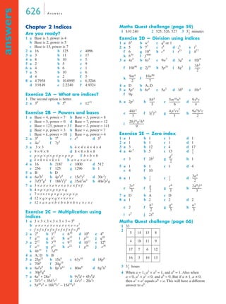 626 A n swe r s 
answers 
Chapter 2 Indices 
Are you ready? 
1 a Base is 3, power is 4 
b Base is 2, power is 5 
c Base is 15, power is 7 
2 a 16 b 125 c 4096 
3 a 3 b 11 c 17 
4 a 8 b 10 c 5 
5 a 2 b 5 c 9 
6 a 4 b 6 c 1 
7 a 5 b 10 c 6 
d 4 e 2 f 5 
8 a 4.7958 b 10.0995 c 6.3246 
d 3.9149 e 2.2240 f 4.9324 
Exercise 2A — What are indices? 
1 The second option is better. 
2 a 39 b 56 c 1213 
Exercise 2B — Powers and bases 
1 a Base = 4, power = 7 b Base = 3, power = 8 
c Base = 5, power = 0 d Base = 7, power = 12 
e Base = 123, power = 3 f Base = 2, power = 141 
g Base = p, power = 3 h Base = e, power = 7 
i Base = k, power = 10 j Base = q, power = 4 
2 a 36 b 74 c e4 d 55 
e 4a7 f 7y3 
3 a 3 × 3 b 4 × 4 × 4 × 4 × 4 
c 9 × 9 × 9 d 8 × 8 × 8 × 8 
e p × p × p × p × p × p × p f b × b × b 
g k × k × k × k × k h a × a × a × a 
4 a 16 b 2187 c 1000 d 512 
e 256 f 125 g 1296 h 1 
5 a B b D 
6 a 6a2b3 b 4p3r4 c 15e4y2 d 30c3z 
e 7d2f 5g2 f 18h2i3j3 g 35ek3m2 h 40n5p2q 
7 a 3 × e × e × e × e × e × e × f × f 
b 4 × p × p × p × p × q 
c 7 × t × t × p × p × p × p × p 
d 12 × q × q × q × r × r × t 
e 12 × a × a × b × b × b × b × c × c × c 
Exercise 2C — Multiplication using 
indices 
1 a 3 × 3 × 3 × 3 × 3 × 3 = 36 
b e × e × e × e × e × e × e = e7 
c f × f × f × f × f × f × f × f = f 8 
2 a 29 b 317 c 610 d 106 e 49 
f g13 g h3 h a12 i p14 j q49 
3 a 212 b 318 c 917 d 1011 e 126 
f a11 g p21 h e22 i g26 j e36 
k 4b13 l 7d16 
4 a A, D b B 
5 a 25p11 b 15x8 c 63y10 d 18p8 
e 70t6 f 20q15 
6 a 6a6e9 b 8p7h12 c 80m8 d 6g3h7 
e 30p6q8 
7 a 4u5 + 28u2 b 9y9d + 45y8d 
c 7b4c4 + 35b3c2 d 4s2t3 − 20s3t 
e 5h20v2 + 10h10v3 − 15h10v2 
Maths Quest challenge (page 59) 
1 $10 240 2 525, 526, 527 3 3 1 
-- 
minutes 
2 
Exercise 2D — Division using indices 
1 a b4 b w3 c q0 or 1 
2 a 5 b 77 c s4 d z5 e i3 
f 6 g 104 h c4 i t33 j h77 
k b70 l f 900 
3 a 4x2 b 6y2 c 9w7 d 3q4 e 10f 9 
f 10h90 g 2j10 h 5p10 i 8g3 j 
3b5 
-------- 
2 
--------- 10n90 
9m4 
2 
k l 
------------- 
7 
4 a D b A, D 
5 a 5p4 b 6r4 c 5a3 d 3b6 e 10r4 
f 9q 
6 a 2p5 b c d 
8b5 
3 
-------- 5m10n5 
----------------- 9x8y 
6 
----------- 4 p2rs2 
4hk2 
3 
---------------- 9a5b3c 
e f 3j5f 3 g h 
----------- 
4 
3 
----------------- 
20 f 6g2h4 
i 
----------------------- 
9 
Exercise 2E — Zero index 
1 a 1 b 1 c 1 d 1 
2 a 1 b 1 c 1 d 1 
3 a 3 b 12 c 4 d 17 
4 a 4r3 b 5 c 13 d 
-- 
5 
3 
2 
e 3 f 2b2 g ----- 
dh1 
2 
5 a 1 b 1 c 1 d 4 
e 4 f 10 
6 a 1 b -- c 2 
d 
3 
2 
-- 
3 
3a2 
-------- 
2 
2r5 
3 
-- r6 
-------- g 
---- 2d9 f 4 
e f g h 
2 
7 a D b A c D 
8 a 1 b 2 c 2 d 2 
h2 
q4 
e 2 f ----- g h 
2 
i v2 j 2x6 
Maths Quest challenge (page 66) 
1 33 
2 
5 14 15 8 
4 18 11 9 
17 7 6 12 
16 3 10 13 
2 
3 
-------------- 
3 
----- n3 
5 
----- 
5 
1 
2 
3 3 -- 
hours 
4 When a = 1, a3 × a2 = 1, and a6 = 1. Also when 
a = 0, a3 × a2 = 0, and a6 = 0. But if a ≠ 1, a ≠ 0, 
then a3 × a2 equals a6 ÷ a. This will have a different 
answer to a6. 
 