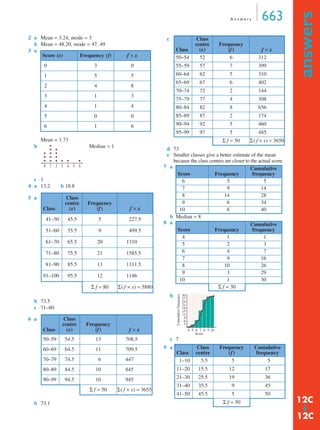 A n swe r s 663 
answers ➔ 
2 a Mean = 3.24, mode = 3 
b Mean = 48.20, mode = 47, 49 
3 a 
Mean = 1.73 
b Median = 1 
c 1 
4 a 13.2 b 18.8 
b 73.5 
c 71–80 
b 73.1 
d 73 
e Smaller classes give a better estimate of the mean 
because the class centres are closer to the actual score. 
7 a 
b Median = 8 
8 a 
b 
c 7 
Score (x) Frequency (f) f × x 
0 3 0 
1 5 5 
2 4 8 
3 1 3 
4 1 4 
5 0 0 
6 1 6 
5 a 
Class 
Class 
centre 
(x) 
Frequency 
(f) f × x 
41–50 45.5 5 227.5 
51–60 55.5 9 499.5 
61–70 65.5 20 1310 
71–80 75.5 21 1585.5 
81–90 85.5 13 1111.5 
91–100 95.5 12 1146 
Σ f = 80 Σ( f × x) = 5880 
6 a 
Class 
Class 
centre 
(x) 
Frequency 
(f) f × x 
50–59 54.5 13 708.5 
60–69 64.5 11 709.5 
70–79 74.5 6 447 
80–89 84.5 10 845 
90–99 94.5 10 945 
Σ f = 50 Σ( f × x) = 3655 
0 1 2 3 4 5 6 
c 
Class 
Class 
centre 
(x) 
Frequency 
(f) f × x 
50–54 52 6 312 
55–59 57 7 399 
60–64 62 5 310 
65–69 67 6 402 
70–74 72 2 144 
75–79 77 4 308 
80–84 82 8 656 
85–89 87 2 174 
90–94 92 5 460 
95–99 97 5 485 
Σ f = 50 Σ( f × x) = 3650 
Score Frequency 
Cumulative 
frequency 
6 5 5 
7 9 14 
8 14 28 
9 6 34 
10 6 40 
Score Frequency 
Cumulative 
frequency 
4 1 1 
5 2 3 
6 4 7 
7 9 16 
8 10 26 
9 3 29 
10 1 30 
Σ f = 30 
9 a 
30 
27 
24 
21 
18 
15 
12 
Class 
Class 
centre 
Frequency 
(f) 
Cumulative 
frequency 
1–10 5.5 5 5 
11–20 15.5 12 17 
21–30 25.5 19 36 
31–40 35.5 9 45 
41–50 45.5 5 50 
Σ f = 50 
963 
4 5 6 7 8 9 10 
Cumulative frequency 
Score 
12C 
12C 
 