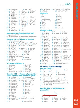 A n swe r s 665 
answers ➔ 
5 a 1495.4 cm2 b 502.7 cm2 
6 a 80 cm2 b 390 cm2 c 370.8 cm2 
d 120 m2 e 235.62 cm2 f 56 cm2 
g 339.29 cm2 h 43.9 m2 
7 98 000 m2 
8 a 506.0 cm2 b 9.4 cm2 c 340.4 cm2 
d 224.1 cm2 
9 a 13.5 m2 b 90 m2 c 11 309.7 cm2 
d 9852.0 mm2 e 125.7 cm2 f 1531.4 cm2 
10 a 880 cm2 b 3072.8 cm2 c 75 cm2 
d 70.4 cm2 e 193.5 cm2 f 1547.2 cm2 
11 B 12 63 
13 11 216 cm2 
14 a 70.0 m2 b $455 
15 a 3063.1 cm2 b $168.47 
Maths Quest challenge (page 506) 
1 Approximately 56% 
2 The parallelogram has twice the area of the triangle. 
Exercise 13F — Volume of a prism 
1 a, b, c and e are not prisms. 
2 a 36 cm3 b 15 cm3 c 72 cm3 
3 a 68 cm3 b 12 cm3 c 703 m3 d 9.6 m3 
4 a 7020 cm3 b 6.91 m3 c 300 m3 
d 8806 cm3 
5 a 30.8 m3 b 30.6 m3 c 56.5 mm3 
d 16 085.0 m3 e 4766.6 cm3 f 2.3 m3 
6 14 250.3 L 7 92 997.4 L 
8 0.1764 m3 9 4580 mL 
10 2.916 × 109 m3 11 1147.5 L 
12 Check with your teacher. 
13 a 4.95 m3 b 4950 L 
14 7696.902 kL 15 4775.22 cm3 
16 84 823 cm3 
10 Quick Questions 2 
1 138.24 cm2 2 273.9 cm2 
3 27 m2 4 226.2 cm2 
5 277.6 cm2 6 768 cm3 
7 6 m3 8 235.6 cm2 
9 20 cm × 20 cm × 10 cm 10 311.6 cm2 
Exercise 13G — Volume of pyramids, 
cones, spheres and composite solids 
1 a 169.6 cm3 b 3528.2 mm3 
2 a 784 cm3 b 5.34 m3 c 540 cm3 
3 a 523.6 cm3 b 7238.2 cm3 c 0.3 m3 
4 a 1436.8 cm3 b 268.1 cm3 
c 9202.8 cm3 d 137.3 cm3 
e 6287.9 m3 f 7 238 229.5 km3 
5 a 2094.40 cm3 b 10.29 m3 
c 718.38 cm3 
6 a 646.0 cm3 b 25.7 m3 
c 95.4 cm3 d 2160 cm3 
e 6783 cm3 f 20.8 m3 
g 1.5 m3 h 18.1 cm3 
7 2200 cm3 
8 33 510.3 cm3 9 2 
10 a 33.50 m3 b 64 000 cm3 c 3.7 m3 
d 1385.44 mm3 
11 C 12 10 215.05 cm3 
13 a 5227.6 cm3 b 36 727.3 cm3 c 31 499.7 cm3 
14 17.4 mL 15 1.087 × 1012 km3 
Summary 
1 2π r 2 area 
3 π r2 4 square 
5 sector 6 fraction 
7 cross-sections 8 face 
9 circles, rectangle 10 sphere 
11 space 12 Capacity 
13 height 14 litre 
15 4 
-- 
πr3 16 1000 
3 
17 surface area 18 cubic units 
Chapter review 
1 a 56 cm b 30 cm c 69.12 cm 
d 25.66 cm e 32.38 cm f 87.96 cm 
2 39 cm by 13 cm 
3 12.57 m 
4 a 81 cm2 b 300 cm2 c 84 cm2 
d 100 cm2 e 452.39 cm2 f 6.50 cm2 
g 56.55 cm2 h 60 cm2 i 244.35 cm2 
5 a 60 cm2 b 300 cm2 c 224.55 cm2 
d 160 cm2 e 23.56 cm2 f 80.18 cm2 
6 a 40.06 cm2 b 129.59 cm2 c 499.86 cm2 
d 44.59 cm2 e 85.84 cm2 f 128.76 cm2 
7 a 59.6 m2 b $2682 
8 a 2400 cm2 b 700 cm2 c 18 692.48 cm2 
d 1495.40 cm2 e 804.25 cm2 f 642 cm2 
g 9221.00 mm2 h 873.36 mm2 i 760 cm2 
9 a 3606.55 cm2 b $180.33 
10 a 343 cm3 b 672 cm3 c 153938.04 cm3 
d 1.45 m3 e 1800 cm3 f 1256.64 cm3 
g 297 cm3 h 8400 cm3 i 7238.23 mm3 
11 785.40 m3 12 303.48 m3 
13 100π cm2 14 12π cm3 
15 125 cm3 16 For example, r = 2, h = 2 
Chapter 14 Probability 
Are you ready? 
1 a 0 b 0.5 c 1 d 0.8 
2 a 26 b 4 c 2 
d 1 e 4 f 12 
3 a {1, 2, 3, 4, 5, 6} b {Heads, Tails} 
c {1, 2, 3, 4, 5} 
4 a ----- 4 
b ----- 6 
or 2 
-- c ----- 5 
or 1 
d 1 
15 
15 
5 
15 
5 a The card is not a spade (that is, the card is a 
diamond or a heart or a club). 
-- 
3 
b The number that appears uppermost is less than 4 
(or is 1, 2 or 3). 
6 0.4 
Exercise 14A — Introduction to 
probability 
1 
c 
e 
ba 
hgf 
d 
0 0.5 1 
2 a Certain b Certain c Unlikely 
d Likely e Certain f Likely 
g Likely h Likely 
13A 
14A 
 