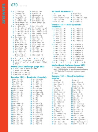 670 A n swe r s 
answers 
2 a (x + y)(x − y) b (a + b)(a − b) 
c (p + q)(p − q) d (c + d)(c − d) 
e (3x + y)(3x − y) f (4p + q)(4p − q) 
g (5m + n)(5m − n) h (9x + y)(9x − y) 
i (p + 6q)(p − 6q) j (m + 2n)(m − 2n) 
k (a + 7b)(a − 7b) l (y + 10z)(y − 10z) 
m (6m + 5n)(6m − 5n) n (4q + 3p)(4q − 3p) 
o (2m + 7n)(2m − 7n) 
3 a (x + 13)(x + 5) b (p + 13)(p + 3) 
c (p − 2 + q)(p − 2 − q) d (c − 6 + d)(c − 6 − d) 
e (x + 7 + y)(x + 7 − y) f (p + 5 + q)(p + 5 − q) 
g (r − 9 + s)(r − 9 − s) h (a − 1 + b)(a − 1 − b) 
i (x + 1 + y)(x + 1 − y) j (a + 3 + b)(a + 3 − b) 
k (a − 2)(a − 4) l (b + 5)(b − 7) 
4 a 2(m + 4)(m − 4) b 5(y + 3)(y − 3) 
c 6(p + 2)(p − 2) d 4(m + 5)(m − 5) 
e 2(12 + x)(12 − x) f 5(4 + a)(4 − a) 
g 9(2x + y)(2x − y) h 9(y + 3z)(y − 3z) 
i 4(m + 3n)(m − 3n) j 25(2x + y)(2x − y) 
k 4(6p + q)(6p − q) l 2(4y + x)(4y − x) 
m 3(m + 3n)(m − 3n) n 4(x + 5)(x − 1) 
o 3(m + 3)(m − 1) p 7(y − 1)(y − 5) 
q 2(y + 1)(y − 9) r 3(b + 9)(b + 1) 
s t3b(b + 4)(b − 4) 
5 a C b A c D d A e C 
6 a π r2 m2 b (r + 1) m c π (r + 1)2 m2 
d [π (r + 1)2 − π r2] m2 e π (2r + 1) m2 f 35 m2 
g 47 m2 
Maths Quest challenge (page 585) 
1 a 16 × 2 = 32 b 100 × 70 = 7000 
c 1000 × 530 = 530 000 
2 11 and 13 or −13 and −11 
3 22 and 24 or −24 and −22 
Exercise 15H — Quadratic trinomials 
1 (x + 3)(x + 1) 2 (x + 1)(x + 11) 
3 (a + 5)(a + 1) 4 (b − 1)(b − 7) 
5 (x − 2)(x − 3) 6 (y − 3)(y − 4) 
7 (c + 5)(c − 4) 8 (x + 7)(x − 3) 
9 (x + 10)(x − 1) 10 (p + 4)(p − 7) 
11 (q − 9)(q + 3) 12 (x + 2)(x − 8) 
13 (y + 1)(y + 9) 14 (x − 4)(x − 8) 
15 (c + 4)(c − 9) 16 (m − 7)(m + 2) 
17 (x + 5)(x − 11) 18 (m − 12)(m − 2) 
19 (x + 7)(x + 5) 20 (x − 9)(x − 8) 
21 (x + 5)2 22 (p + 2)2 
23 (a + 4)2 24 (y − 3)2 
25 (x − 8)2 26 (x − 5)2 
27 (m − 6)(m − 1) 28 (x − 9)(x − 3) 
29 (k − 11)(k + 2) 30 (x − 1)(x + 12) 
31 (x − 6)(x − 7) 32 (a − 2)(a + 3) 
33 (a − 4)(a + 1) 34 (x − 5)(x + 2) 
35 (x − 2)(x + 4) 36 (x − 6)(x + 1) 
37 (x − 1)(x + 5) 38 (b − 7)(b + 5) 
39 (c − 16)(c + 1) 40 (x − 18)(x + 2) 
41 (x − 5)(x + 6) 42 (d + 7)(d − 2) 
43 ( f − 8)( f + 5) 44 (m − 1)(m + 6) 
45 (q − 2)(q + 9) 46 (x − 3)(x + 8) 
47 (x − 2)(x + 1) 48 (y − 4)(y + 7) 
49 (a − 2)(a + 9) 50 (x − 3)(x + 4) 
10 Quick Questions 2 
1 6 2 4x2(3 − 8xy) 
3 (x − 2y)(8 − 3q) 4 (x + 9)(x − 9) 
5 (x + 6 + y)(x + 6 − y) 6 (7x + 10y)(7x − 10y) 
7 (y + 1)(y − 8) 8 (y − 3)(y + 4) 
9 (c + 3)(c + 5) 10 (x − 2)(x − 8) 
Exercise 15I — More quadratic 
trinomials 
1 a 2(x + 2)(x + 3) b 3(x + 4)(x + 1) 
c 7(x + 2)(x + 4) d 6(x + 5)(x + 4) 
e 2(x − 2)(x − 4) f 3(x − 3)(x − 1) 
g 5(x − 7)(x − 2) h 6(x − 4)(x − 3) 
i 4(x + 2)(x − 3) j 3(x + 5)(x − 2) 
k 2(x + 7)(x − 3) l 7(x + 9)(x − 4) 
m 3(x + 3)(x − 6) n 8(x + 6)(x − 1) 
o 5(x + 6)(x − 2) 
2 a (x + 3)(2x + 1) b (x + 2)(2x + 3) 
c (x + 2)(3x + 1) d (x + 3)(3x + 1) 
e (x + 2)(5x + 1) f (3x + 2)(2x + 3) 
g (x − 3)(2x − 1) h (x − 1)(3x + 2) 
i (x + 1)(5x − 2) j (x − 2)(7x − 3) 
k (2x − 3)(5x + 2) l (x + 4)(2x − 3) 
m (x − 3)(7x − 5) n (x − 2)(11x − 6) 
o (x − 4)(2x + 9) p (2x + 5)(2x − 1) 
q (x − 2) (2x + 9) r (x − 1)(7x + 4) 
3 a B b C c A d C e D 
Maths Quest challenge (page 593) 
1 152 pages (9 digits for 9 one-digit numbered 
pages + 180 digits for 90 two-digit numbered pages 
+ 159 digits for 53 three-digit numbered pages) 
2 6 mm 
Exercise 15J — Mixed factorising 
practice 
1 2(m + 4n) 2 −(m − 6) 
3 (b − 3)(a + 2) 4 (p + 4)(p − 4) 
5 (m + 2)(m + 1) 6 2(m + 3)(m − 3) 
7 3(a − 3b) 8 (x + 5)(x + 1) 
9 −m(m + 3) 10 4(2m2 + 1 − 4q) 
11 (x + 7)(x − 3) 12 (a − 3)(2b − c) 
13 (2m + 1)(m − 3) 14 3a(6a − 1) 
15 (x − 6)(x − 3) 16 (x + 3)(x + 1) 
17 (5m − 2)(m + 7) 18 (m − 4)(m − 5) 
19 (x − 6)(x + 5) 20 (1 + x)(1 − x) 
21 (m + 2)(2m − 1) 22 (2a + 1)2 
23 (x − 1)(3x + 2) 24 7(1 − 2a2) 
25 p(8 + 9p) 26 (n + 1)(2m + 3) 
27 2(x + 3)(x − 2) 28 (p + 6q)(p − 6q) 
29 −x(5xy + 1) 30 (m + 4)2 
31 5(2p2 − 5q) 32 5(x − 4)(x − 2) 
33 (x + 8)(x − 2) 34 2(x + 5)(x − 2) 
35 3(a + 4b)(a − 4b) 36 −6(3m + 2n2) 
37 (2a + b)(c − 3) 38 (a − 1)(a − 13) 
39 (m − 2)(2m − 5) 40 x (x + 1)(x − 1)2 
41 (n − 1)(n + 1)(n2 + 1) 42 b(9ab + )(9ab − ) 
43 (1 − 8y)(1 + 6y) 44 (p − 2)(p + 2)(p2 + 1) 
45 (m − n)(m + n + 2) 46 (10a2 + 11)(11b − 1) 
2 x 
3 
-- y 
  x 
 + -- 
7 
-- y 
  
 – -- 
3 
7 
-- 1 
1 
2 
-- 
2 
 