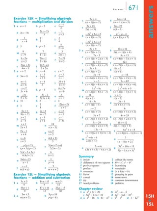 A n swe r s 671 
answers ➔ 
Exercise 15K — Simplifying algebraic 
fractions — multiplication and division 
1 a a + 1 b p − 3 c 
------------------- 1 
d 3(x − 8) e f 
-- 3 
----------- 2 
g − h i 
j 3 k p − 5 l 
----------- 7 
-------------- 3 
m n o 
--------------- 7 – 2b 
p q r 
-- 
5 
5 – b 
---------------- 
--------------------- 2(2 – a) 
s t 
2 a x + 2 b x − 4 c x + 7 
d 3m + 8 e f 
----------- 3b + 1 
g h i 
j kp − 1 l 
----------- 
--------------- 
3(3y + 4) ----------------------- 3 
m n o 
3 a 10 b 3 c 4 
d 3 e f 
-- 12(a + 2) 
m + 7 ------------- x + 5 
g h i 
y + 1 ----------- x – 1 
j k l 
m n 
o p 
q r 
s t 
u v 
w x 
----------- 
-------------------- 
------------ 
y z 
Exercise 15L — Simplifying algebraic 
fractions — addition and subtraction 
1 a b -------------------- c 
m + 5 
------------------ 17y + 14 
--------------------- 24a – 17 
d e f 
2 a b 
(a + 1)(a + 2) ---------------------------------- 6m + 14 
(m + 1)(m + 3) ------------------------------------- 
2x + 18 
2x(x + 3) ----------------------- 7b – 27 
b(b – 3) ------------------- 
2x2 – + 6x + 2 
(x + 1)(x + 3) ---------------------------------- p2 – p – 4 
( p + 1)( p + 2) ----------------------------------- 
2x2 – + 6x + 2 
(x – 1)(x + 2) ---------------------------------- 
c d 
e f 
g h 
i 
3 a b 
(x + 1)(x + 2)(x – 3) --------------------------------------------------- 9x + 15 
(x + 4)(x – 3)(x + 1) --------------------------------------------------- 
c d 
e f 
g h 
(x – 6)(x + 2)(x – 1) -------------------------------------------------- x – 18 
i j 
(x + 5)(x – 6)(x + 1) --------------------------------------------------- 7x – 82 
k l 
(x + 2)(x – 6)(x – 3) -------------------------------------------------- 2x2 + 6x + 5 
(x + 2)(x – 3)(x + 1) --------------------------------------------------- 
m n 
4 a b 
(x + 1)(x – 1) --------------------------------- 3x – 1 
x(x + 1)(x – 1) ------------------------------------- 
c d 
(x + 1)(x + 3) ---------------------------------- 6 
(x – 5)(x + 1)(x + 2) --------------------------------------------------- 
e f 
(x – 3)(x + 1)(x + 2) --------------------------------------------------- 4x + 33 
(x – 3)(x + 2)(x + 7) --------------------------------------------------- 
g h 
(x – 5)(x + 2)(x + 5) --------------------------------------------------- 11x + 12 
2x(x – 4)(x + 4) ---------------------------------------- 
i j 
(x + 6)(2x + 1)(3x – 2) ---------------------------------------------------------- 6x2 + x – 8 
k l 
m n 
(3x + 4)(3x – 4)(x + 2) ---------------------------------------------------------- 3x2 – 10x – 15 
o p 
Summary 
1 inside 2 collect like terms 
3 difference of two squares 4 49 − x2, a2 − b2 
5 perfect squares 6 factorising 
7 product 8 remainder 
9 common 10 (a + b)(a − b) 
11 factor 12 grouping in pairs 
13 cancel 14 numerators 
15 tip 16 common denominator 
17 word problems 18 problem 
Chapter review 
1 a x2 + 9x + 20 b m2 − m − 2 
c 3m2 − 17m + 10 d 2a2 − 5ab − 3b2 
2 a x2 − 16 b 81 − m2 c x2 − y2 d 1 − 4a2 
x – 4 
2 
----------- 
2(x – 2) 
3 
x + 5 ----------- 
1 
x – 4 
3 
4 
----------- 
9 
y – 9 
1 – 2x 
2m – 1 
1 + --------------- – 2a 
2b 1 
a + 3 5 – 8b 
b + 5 --------------- 
3(m + 2) 
4m – 1 
3 + 2a ------------------- 
------------ a – 3 
x + 3 
a + 4 x – 1 
------------- m – 1 
x – 4 
m + 6 3 
b + 5 --------------- 
--------------- x + 2 
b – 2a 
5x + 6 a – b 
–3x 
2 + 3x --------------- 3y – 4 
x + 1 ----------- 
3 
4 
a + 3 ----------------------- 
6x + 1 
8(x + 7) -------------------- m + 4 
x + 3 ----------- 
x + 2 
x – 4 
----------- y – 3 
x – 6 
x + --------------- 1 
------------------- 
18 
2x + 3 x(x – 5) -------------- 2x – 1 
x + ----------- 
2 
x + 4 x + 5 ----------- x – 6 
4(b + 2) 
x + 3 5 
p( p + 7) 
5(m + 2 + n) 
( ----------------------------------- p + 3)( p – 2) ------------------------------ 
2(2m – 5) 5(+ 5e) 
-------------------------------- d – 3 4(+ 3) ------------ 
b 
4d b + 1 3a(a – 2) 
a – 1 
----------------------- 1 
p – 4 
x – 1 
6(1 + y) -------------------- 5 
m + n + 2 ---------------------- 
3x + 5 
4 
--------------- 14x – 13 
6 
------------- 
12 
10 p + 1 
9 
12 
--------------------- 
30 
3m + 3 
m(m + 3) ---------------------- 9 p – 16 
p( p – 8) -------------------- 
3a + 4 
2x + 9 
(x + 2)(x + 3) ---------------------------------- 10x + 16 
3x(x + 1)(x + 4) ---------------------------------------- 
7x – 5 
8x + 11 
(x + 7)(x – 4)(x – 2) -------------------------------------------------- 12x 
(x – 2)(x – 3)(x + 1) -------------------------------------------------- 
5x + 8 
(x + 3)(x + 2) ---------------------------------- 6x – 2 
x(x + 1) ------------------- 
3x – 9 
(x + 7)(x + 2)(x – 3) --------------------------------------------------- 
x – 3 
(x + 1)(x + 4)(x – 6) --------------------------------------------------- 
5x2 – 9x 
11 
4(x + 2) -------------------- x + 3 
x(x – 2) ------------------- 
8 – 3x 
x + 2 
5x + 7 
3x – 29 
13x – 4 
(x + 4)(2x – 1)(2x + 1) ---------------------------------------------------------- 
x2 + 6x – 6 
2x(x + 4) -------------------------- 3 
(x – 1)(x + 2)2 ------------------------------------ 
7x + 6 
3(x – 3)(x + 3)2 --------------------------------------- 
15H 
15L 
 
