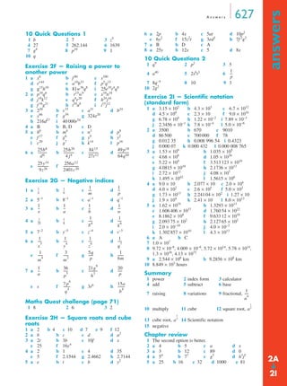 A n swe r s 627 
answers ➔ 
10 Quick Questions 1 
1 b 2 7 3 z5 
4 27 5 262.144 6 1639 
7 g8 8 p10 9 1 
10 q 
Exercise 2F — Raising a power to 
another power 
1 a x6 b f 80 c s100 
d r144 e a10b15 f p5q15 
g g15h10 h 81w36q8 i 25e10r4q8 
2 a p10q6 b r15w9 c x10n18 
d j18k12 e q4r20 f h24j16 
g f 16g21 h t10u8 i i15j12 
3 a 220 b s33 c a21 d b24 
e y66 f g39 g 324x20 
h 216d27 i 40 000r54 
4 a B b B, D c D 
5 a b6 b m4 c n3 d p8 
e f 17 f g6 g y9 h y2 
i c20 j g7 k k14 l p16 
6 a b c d 
e f 
Exercise 2G — Negative indices 
1 a -- b -- 
1 
c ---- d 
1 
2 a 5−1 b 8−1 c a−1 d q−1 
3 a -- b -- 1 
c 1 
-- d 
1 
4 a b c d 
--- 
--- 
-- 
5 a 7−2 b y−5 c z−4 d v−3 
6 a b c d 
------ 1 
e f g h 
p5 ----- 21g6 
7 a b c d 
e s f g3r6 h 
------- 
----- 
Maths Quest challenge (page 71) 
1 8 2 6 3 2 
Exercise 2H — Square roots and cube 
roots 
1 a 2 b 4 c 10 d 7 e 9 f 12 
2 a b b c c d d a2 
3 a 2t b 3b c 10f d x 
e 25 f 16y4 
4 a 2 b 1 c 4 d 35 
e 5 f 2.1544 g 2.4662 h 2.7144 
5 a e b t c b d y2 
6 a 2p b 4x c 5at d 10p2 
e 6y2 f 15z2t g 3ed2 h 7f 2g2 
7 a B b D c A 
8 a 25y b 12x c 5 d 8x 
10 Quick Questions 2 
1 q9 2 p2 3 5 
4 a40 5 2s6t3 6 
7 8q−4 8 10 9 3 
10 2g2 
Exercise 2I — Scientific notation 
(standard form) 
1 a 3.15 × 102 b 4.3 × 103 c 6.7 × 1012 
d 4.5 × 100 e 2.3 × 10 f 9.0 × 1016 
g 6.78 × 104 h 1.22 × 10−2 i 7.89 × 10−3 
j 2.3456 × 10−1 k 7.8 × 10−4 l 5.0 × 10−6 
2 a 3500 b 670 c 9010 
d 86 500 e 700 000 f 78 
g 0.012 35 h 0.008 996 54 i 0.4323 
j 0.000 07 k 0.000 432 l 0.000 008 765 
3 a 1.53 × 109 b 1.035 × 105 
c 4.68 × 108 d 1.05 × 1030 
e 5.22 × 104 f 3.513 123 × 1016 
g 4.0815 × 1010 h 2.1736 × 1013 
i 2.72 × 1012 j 4.08 × 107 
k 1.495 × 1042 l 1.5615 × 106 
4 a 9.0 × 10 b 2.077 × 10 c 2.0 × 104 
d 4.0 × 102 e 2.6 × 105 f 5.0 × 102 
g 1.73 × 1013 h 2.241 04 × 102 i 1.27 × 10 
j 1.9 × 104 k 2.41 × 10 l 8.0 × 1013 
5 a 1.62 × 1019 b 1.3293 × 1013 
c 1.606 406 × 1037 d 1.760 54 × 1022 
e 8.1862 × 108 f 9.633 12 × 1018 
g 2.093 75 × 102 h 2.127 65 × 102 
i 2.0 × 10−10 j 4.0 × 10−2 
k 1.302 857 × 1010 l 4.3 × 1013 
6 a A b C 
7 1.0 × 107 
8 9.72 × 10–8, 4.009 × 10–6, 5.72 × 1014, 5.78 × 1014, 
1.3 × 1016, 4.13 × 1072 
9 a 2.544 × 106 km b 9.2856 × 108 km 
10 8.849 × 103 hours 
Summary 
1 power 2 index form 3 calculator 
4 add 5 subtract 6 base 
7 raising 8 variations 9 fractional, 
10 multiply 11 cube 12 square root, 
13 cube root, 14 Scientific notation 
15 negative 
Chapter review 
1 The second option is better. 
2 a 4 b 5 c a d x 
3 a 3 b 12 c 89 d 0 
4 a 54 b 77 c g5 d h3j5 
5 a 25 b 16 c 32 d 1000 e 81 
25b8 
d6 ----------- 25h20 
4 j4 ------------- 8k15 
27t12 ------------ 49 p18 
64q44 -------------- 
25y14 
9z26 ------------- 256a12 
2401c20 ------------------- 
1 
4 
6 
1 
m 
p 
1 
x 
a 
b 
w 
1 
25 
----- 1 
8 
1 
g4 ----- 1 
k6 ---- 
1 
x3 ---- 1 
y4 ---- 1 
z6 ---- 1 
q7 ----- 
1 
m4 ------ 3 
------ 5q 
m2 p 
6m 
1 
a 
-- 36 
----------- 20 
h3 p 
-------- 7 p4 
15a 
--------- 
q4 b4 1 
p 
--- 
1 
an 
----- 
a 
1 
2 
-- 
a 
1 
3 
-- 
2A 
2I 
 