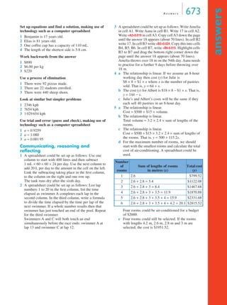 A n swe r s 673 
answers 
Set up equations and find a solution, making use of 
technology such as a computer spreadsheet 
1 Benjamin is 17 years old. 
2 Elias is 81 years old. 
3 One coffee cup has a capacity of 110 mL. 
4 The length of the shortest side is 5.8 cm. 
Work backwards from the answer 
1 $890 
2 $6.00 per kg 
3 $220 
Use a process of elimination 
1 There were 92 pizzas made. 
2 There are 22 students enrolled. 
3 There were 440 sheep shorn. 
Look at similar but simpler problems 
1 2346 kph 
2 7654 kph 
3 1 029 654 kph 
Use trial and error (guess and check), making use of 
technology such as a computer spreadsheet 
1 a ≈ 0.9259 
2 a ≈ 1.080 
3 a ≈ 0.001 95 
Communicating, reasoning and 
reflecting 
1 A spreadsheet could be set up as follows: Use one 
column to start with 400 litres and then subtract 
1 mL × 60 × 60 × 24 per day. Use the next column to 
add 20 L per day to the amount in the cell on the left. 
Link the subtracting taking place in the first column, 
to the column on the right and one row up. 
The tank runs dry after the sixth day. 
2 A spreadsheet could be set up as follows: List lap 
numbers 1 to 20 in the first column, list the time 
elapsed as swimmer A completes each lap in the 
second column. In the third column, write a formula 
to divide the time elapsed by the time per lap of the 
next swimmer. If a whole number results then that 
swimmer has just touched an end of the pool. Repeat 
for the third swimmer. 
Swimmers A and C will both touch an end 
simultaneously before the race ends: swimmer A at 
lap 13 and swimmer C at lap 12. 
3 A spreadsheet could be set up as follows: Write Amelia 
in cell A1. Write Aana in cell B1. Write 17 in cell A2. 
Write =A2+0.019 in cell A3. Copy cell A3 down the page 
until the answer 18 appears (about 70 lines). In cell B2 
write 17. In cell B3 write =B2+0.024. Copy this into cells 
B4, B5, B6. In cell B7, write =B6-0.015. Highlight cells 
B3 to B7 and drag the bottom right corner down the 
page until the answer 18 appears (about 70 lines). 
Amelia throws over 18 m on the 54th day. Aana needs 
to practise for a further 9 days before throwing over 
18 m. 
4 a The relationship is linear. If we assume an 8-hour 
working day then cost (y) for Julie is 
$8 × 8 + $1 × x where x is the number of pastries 
sold. That is, y = 64 + x. 
b The cost (y) for Albert is $18 × 8 − $1 × x. That is, 
y = 144 − x. 
c Julie’s and Albert’s costs will be the same if they 
each sell 40 pastries in an 8-hour day. 
5 a The relationship is linear. 
Cost = $500 + $15 × volume. 
b The relationship is linear. 
Total volume = 3.2 × 2.4 × sum of lengths of the 
rooms. 
c The relationship is linear. 
Cost = $500 + $15 × 3.2 × 2.4 × sum of lengths of 
the rooms. That is, y = 500 + 115.2x. 
d For the maximum number of rooms, we should 
start with the smallest rooms and calculate the total 
cost of air-conditioning. A spreadsheet could be 
used. 
Number 
of 
rooms 
Sum of lengths of rooms 
in metres (x) 
Total cost 
(y) 
1 2.6 $799.52 
2 2.6 + 2.8 = 5.4 $1122.08 
3 2.6 + 2.8 + 3 = 8.4 $1467.68 
4 2.6 + 2.8 + 3 + 3.5 = 11.9 $1870.88 
5 2.6 + 2.8 + 3 + 3.5 + 4 = 15.9 $2331.68 
6 2.6 + 2.8 + 3 + 3.5 + 4 + 4.2 = 20.1 $2815.52 
Four rooms could be air-conditioned for a budget 
of $2000. 
e Four rooms could still be selected. If the rooms 
with lengths 4.2 m, 2.6 m, 2.8 m and 3 m are 
selected, the cost is $1951.52. 
 