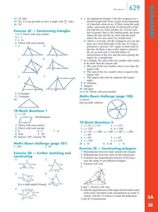 A n swe r s 629 
answers ➔ 
14 24 sides 
15 No, it is not possible to have a shape with sides. 
16 30° 
Exercise 3C — Constructing triangles 
1 to 3 Check with your teacher. 
4 c i 
5 c iii 
6 Check with your teacher. 
7 a b 
c d 
e f 
8 4 triangles 
9 2 triangles 
10 
10 Quick Questions 1 
1 x = 24° 
2 Parallelogram 
3 Check with your teacher. 
4 Check with your teacher. 
5 C 6 C 7 A 
8 True 9 36° 
10 Interior 150°; exterior 30° 
Maths Quest challenge (page 101) 
1 150° 2 36° 
Exercise 3D — Further sketching and 
constructing 
1 2 
3.5 cm 3.4 cm 
50° 
3 4 
It is a right-angled triangle. 
5 
6 a An equilateral triangle: i Set the compasses to a 
desired length and, from a point at the beginning 
of a baseline, draw an arc. ii Then, using the same 
radius, and using the point of intersection of the 
line and the arc, draw another arc. iii Join each 
pair of points; that is, the starting point, the point 
where the line and the arc meet and the point 
where the two arcs meet, by straight lines. 
b i Draw a 4 cm line. Set the compasses at 2 cm and 
draw arcs from both ends of the line. ii Using a 
protractor, construct 120° angles at both ends of 
the line. iii Draw a line at this angle to intersect 
the arc at each end. iv Join the points of 
intersections of the arcs and the arms joining the 
angles by a straight line. 
7 In a triangle, the sum of the two smaller sides needs 
to be more than the largest side. 
a The sum of the two smaller sides is less than the 
largest side. 
b The sum of the two smaller sides is equal to the 
largest side. 
c The largest side must be opposite the largest 
angle. 
8 b Altitudes 
9 Tangent 
10 Decagon 
11 to 16 Check with your teacher. 
Maths Quest challenge (page 108) 
11 pieces 
One possible solution: 
10 Quick Questions 2 
1 x = 53°, y = 53° 2 y = 172° 
3 y = 120° 4 m = 140° 
5 u = 10°, v = 100°, w = 100°, x = 80°, y = 100°, 
z = 80° 
6 x = 58° 7 x = 45° 
8 x = 120° 9 x = 122° 
10 a D b A, D c A 
Exercise 3E — Constructing polygons 
1 Perpendicular bisectors meet outside the triangle. 
2 Perpendicular bisectors meet on the hypotenuse. 
3 Construct the perpendicular bisector of the base; 
vary the radius to get different triangles. 
4 Answers will vary. 
5 
6 and 7 Answers will vary. 
8 Find the angle bisectors of the angles formed at the centre 
of the circle. Join them to the circumference to create 12 
vertices. Join the 12 vertices to create the dodecagon. 
9 and 10 Constructions 
360 
23 
-------- 
A 
B C D A 
B 
C D 
Q 
P 
S 
R 
M 
N 
L M 
P 
S 
R 
M 
T U 
D 
R 
E F 
M 
P 
R Q 
5 cm 7 cm 
8 cm 
C 
A 
B 
6 cm 
10 cm 
8 cm 
L 
7 cm 
48° 
M N 
9 cm 
V W 
X 
U 
3.5 cm 
2.5 cm 
5 cm 
4 cm 
5.1 cm 
3A 
3E 
 