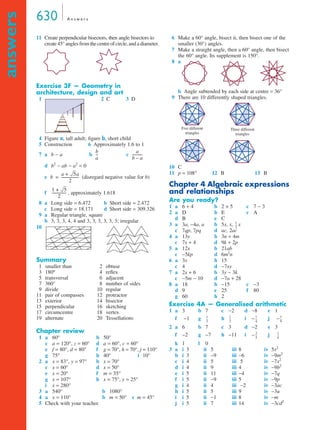 630 A n swe r s 
answers 
11 Create perpendicular bisectors, then angle bisectors to 
create 45° angles from the centre of circle, and a diameter. 
Exercise 3F — Geometry in 
architecture, design and art 
1 2C 3 D 
4 Figure a, tall adult; figure b, short child 
5 Construction 6 Approximately 1.6 to 1 
7 a b − a b -- c 
----------- 
a 
d b2 − ab − a2 = 0 
e = ------------------- 
(disregard negative value for b) 
f ---------------- 
, approximately 1.618 
8 a Long side = 6.472 b Short side = 2.472 
c Long side = 18.171 d Short side = 309.326 
9 a Regular triangle, square 
b 3, 3, 3, 4, 4 and 3, 3, 3, 3, 3, 3; irregular 
10 
Summary 
1 smaller than 2 obtuse 
3 180º 4 reflex 
5 transversal 6 adjacent 
7 360° 8 number of sides 
9 divide 10 regular 
11 pair of compasses 12 protractor 
13 exterior 14 bisector 
15 perpendicular 16 sketching 
17 circumcentre 18 vertex 
19 alternate 20 Tessellations 
Chapter review 
1 a 60° b 50° 
c a = 120°, z = 60° d a = 60°, c = 60° 
e f = 80°, d = 80° f g = 70°, h = 70°, j = 110° 
g 75° h 40° i 10° 
2 a x = 83°, y = 97° b x = 70° 
c x = 60° d x = 50° 
e x = 20° f m = 35° 
g x = 107° h x = 75°, y = 25° 
i x = 280° 
3 a 540° b 1080° 
4 a x = 110° b m = 50° c m = 45° 
5 Check with your teacher. 
6 Make a 60° angle, bisect it, then bisect one of the 
smaller (30°) angles. 
7 Make a straight angle, then a 60° angle, then bisect 
the 60° angle. Its supplement is 150°. 
8 a 
b Angle subtended by each side at centre = 36° 
9 There are 10 differently shaped triangles. 
10 C 
11 p = 108° 12 B 13 B 
Chapter 4 Algebraic expressions 
and relationships 
Are you ready? 
1 a 6 + 4 b 2 × 5 c 7 − 3 
2 a D b E c A 
d B e C 
3 a 3a, −4a, a b 5x, x, x 
c 7qp, 7pq d ac, 2ac 
4 a 13y b 3n + 4m 
c 7x + 4 d 9k + 2p 
5 a 12x b 21ab 
c −5kp d 6m2n 
6 a 3x b 15 
c 4 d −7xy 
7 a 2x + 6 b 3y − 3k 
c −5m − 10 d −7a + 28 
8 a 18 b −15 c −3 
d 9 e 25 f 80 
g 60 h 2 
Exercise 4A — Generalised arithmetic 
1 a 3 b 7 c −2 d −8 e 1 
f −1 g h i − j − 
2 a 6 b 7 c 3 d −2 e 3 
f −2 g −7 h −11 i − j 
k 1 l 0 
3 a i 3 ii 5 iii 8 iv 5x2 
b i 3 ii −9 iii −6 iv −9m2 
c i 4 ii 5 iii 5 iv −7x2 
d i 4 ii 9 iii 4 iv −9b2 
e i 5 ii 11 iii −4 iv −7q 
f i 5 ii −9 iii 5 iv −9p 
g i 4 ii 4 iii −2 iv −3ac 
h i 5 ii 5 iii 9 iv −3u 
i i 5 ii −1 iii 8 iv −m 
j i 5 ii 7 iii 14 iv −3cd2 
b 
a 
b – a 
b 
a + 5a 
2 
1 + 5 
2 
Five different 
triangles 
Three different 
triangles 
1 
2 
-- 
-- 1 
-- 1 
-- 1 
1 
3 
2 
4 
-- 
9 
2 
3 
-- 1 
-- 
4 
 