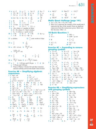 A n swe r s 631 
answers ➔ 
4 a p + 2 b q − 7 c 3p + 2 d 9q − 7 
e 10 − 4p f 5 − 2p g p + q h p − q 
i 3p + q j p − 2q k pq l 4pq 
m + 3q 
2p 3q n 2q − 3p o ------ p 
------ 
5 a B b D c A d B 
6 a 11 b x + 5 c y + 5 
7 a 3.5 km b (x + 2) km 
8 a 4 b 2.5 + t c 2.5 − y 
9 a 10n, where n = number of shirts 
b N + 30, where N = Nick’s dollars 
c 7g − 4, where g = goals scored 
10 a i 94 ii 6x + y b i 66 ii 6p + q 
c i 28 ii 6x + y − 6p − q 
11 xy dollars 12 cents worth of chips 
13 a b 
------ 
30 – d 
4 
14 a (30 − d) cm b cm 
c cm 
----------------------- 
x 
4 
-- x 
-- x 
15 a b c − 
-- 
-------------- 24 – c 
16 a hours b (c + -------------- 
) hours 
17 a 1 b 8.30 pm and 9.30 pm c 5 d 24 
e 7.30 pm and 8.00 pm 
f None of Marty’s friends left and then returned, 
and also nobody arrived who hadn’t been invited. 
Exercise 4B — Simplifying algebraic 
expressions 
1 a 9ab, −ab b 4x 
c −3za, −az d 2x2, −x2 
e −2x2y f −x2y5, −3x2y5 
g p3x2w5, −5x2p3w5 h 4y5z4x2, −2x2z4y5 
2 a 7x b 11y c 19m d 11q e 8r 
f 5x g 8a h 8y i 13x j 16p 
k 9q2 l 3x2 m 8x2 − 3y 
n 2m2 + 2n o 7x2 + x 
p 9h2 + h + 9 q −2g2 + g − 12 r −5m2 + m + 15 
s 12a2 + b + 4b2 t 3m + 7n2 u 12xy + 2y2 
v 2ab + 5a2b w 16x2y − 3xy x m2n + 11n 
y −3xy + 9x2 z 8m2n + 5mn2 
3 a B b D c A d D 
4 a 6mn b 20xy c 8pq d −10xy 
e −12xy f 15mn g 10a2 h 20y2 
i 5p2 j 7m2 k 6mnp l −6ab2 
m 10m2n n −18a2b o 30x3y2 p −12p2q3 
q −56c3d r 30a4b7 
5 a 3x b 3m c 2y d 4m e 4m 
f 2x g −7x h −4m i j 
-- 
----- 1 
------- 1 
k l m n o 2yz 
----- 7yz 
p q r − 
6 a 40x2y2 b 56ax2y2 c 12x3y2 
d e− ------ 
f 2 
g 40a3b2 h −8a3b3 i 16a4 
Maths Quest challenge (page 141) 
1 21x + 23y, 34x + 37y, 55x + 60y 
2 Hint: Let n represent the number of the month and d 
represent the day of the month. Form an algebraic 
expression from the instructions given. Show how 
this becomes 100n + d. 
10 Quick Questions 1 
1 12 2 550 − y 
3 4 + t 4 (100 − q) cm 
5 B 6 + 
7 5x2 + 7x 8 12x2 + 2y 
9 6x3 10 4r2 
Exercise 4C — Expanding to remove 
grouping symbols 
1 a 3x + 6 b 4x + 12 c 5m + 20 
d 2p + 10 e 4x + 4 f 7x − 7 
g −4y − 24 h −5a − 5 i −3p + 6 
j −x + 1 k −x − 3 l −x + 2 
m 6b − 12 n 24m − 16 o −30m + 24 
p −27p + 15 
2 a x2 + 2x b y2 + 3y c a2 + 5a 
d c2 + 4c e 4x + x2 f 5y + y2 
g 7m − m2 h 8q − q2 i 2xy + 4x 
j 5pq + 20p k −3xy − 12y l −10pq − 90p 
m −3b + ab n −35m + 7mn o −30a + 18a2 
p −28x + 16x2 
3 a 2p − 2 b 5x − 17 c −7p − 17 
d −12p + 3 e 6x2 − 20x f 2m2 + 7m 
g 3px + 6x − 5 h 4y2 − 4y + 7 i −4p2 + 13p 
j 4x − 13y k 2m2 − 8m − 4 
l −3p2 + 10pq − 1 m −30a + 10ab 
n 7cd − 12c2 − 5c o −2p − 17 
p 3 − 3m 
Exercise 4D — Simplifying expressions 
with grouping symbols 
1 a 8x + y b 10p + 8q 
c 18a + 29b d 19c + 22d 
e 2m − 11n f 6x − 11y 
g 9x + 5y h −14p − 8q 
i −4a + 3b j 4x − y 
k 5p − 10q l −8c + 9d 
m 13x − 19y n −7p + 11q 
o −5a + 3b p 8c + d 
2 a 2ab + 2a − 3b b 2xy + 4x − 2y 
c 2cd + 3c d 2pq − 2p 
e 5cd − 11c f 5ab − 21a − 3b 
g 5m h 6cd − 36c 
i 6m2 + 6m − 10 j 9cd − 8c 
k −15a2 + 2b2 − 9ab l −8c2 + 3d2 + 22cd 
m 12m2 − 20m − 4 n 2p2 + 7p − 6 
o −7x2 + 41x − 6 p −10y2 − 6y − 12 
3 a B b A c D 
p 
2q 
p 
x 
y 
-- 
x 
n 
-- x 
2n 
-------------- 
3(30 – d) 
4 
-- x 
6 
4 
6 
24 – c 
7 
7 
m 
2 
---- x 
3 
4m 
9 
------- 4x 
3 
5m 
------ 
2a 
35ab 
2 
------------ xy 
4 
-------- 
11 
x2 
2y 
----- 5a 
4b 
x 
3 
-- x 
-- 
5 
3F 
4D 
 