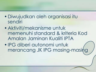 • Diwujudkan oleh organisasi itu 
sendiri 
• Aktiviti/mekanisme untuk 
memenuhi standard & kriteria Kod 
Amalan Jaminan Kualiti IPTA 
• IPG diberi autonomi untuk 
merancang JK IPG masing-masing 
 