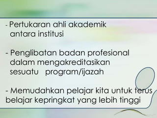 - Pertukaran ahli akademik 
antara institusi 
- Penglibatan badan profesional 
dalam mengakreditasikan 
sesuatu program/ijazah 
- Memudahkan pelajar kita untuk terus 
belajar kepringkat yang lebih tinggi 
 