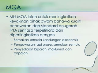 MQA 
• Misi MQA ialah untuk meningkatkan 
keyakinan pihak awam bahawa kualiti 
penawaran dan standard anugerah 
IPTA sentiasa terpelihara dan 
dipertingkatkan dengan 
– Semakan semu;la kandungan akademik 
– Pengawasan rapi proses semakan semula 
– Penyediaan laporan, maklumat dan 
capaian 
 