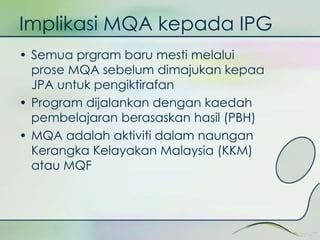 Implikasi MQA kepada IPG 
• Semua prgram baru mesti melalui 
prose MQA sebelum dimajukan kepaa 
JPA untuk pengiktirafan 
• Program dijalankan dengan kaedah 
pembelajaran berasaskan hasil (PBH) 
• MQA adalah aktiviti dalam naungan 
Kerangka Kelayakan Malaysia (KKM) 
atau MQF 
 