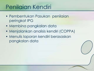 Penilaian Kendiri 
• Pembentukan Pasukan penilaian 
peringkat IPG 
• Membina pangkalan data 
• Menjalankan analisis kendiri (COPPA) 
• Menulis laporan kendiri berasaskan 
pangkalan data 
 