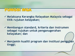 FUNGSI MQA 
 Melaksana Kerangka Kelayakan Malaysia sebagai 
titik rujukan kelayakan; 
 Membangun standard, kriteria dan instrumen 
sebagai rujukan untuk penganugerahan 
kelayakan; dan 
 Menjamin kualiti program dan institusi pengajian 
tinggi; 
 