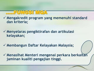 …..FUNGSI MQA 
 Mengakredit program yang memenuhi standard 
dan kriteria; 
 Menyelaras pengiktirafan dan artikulasi 
kelayakan; 
 Membangun Daftar Kelayakan Malaysia; 
 Menasihat Menteri mengenai perkara berkaitan 
jaminan kualiti pengajian tinggi. 
 