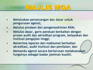 MAJLIS MQA 
• Meluluskan perancangan dan dasar untuk 
pengurusan agensi; 
• Melulus pindaan dan pengemaskinian KKM; 
• Melulus dasar, garis panduan berkaitan dengan 
proses audit dan akreditasi program, kelayakan dan 
institusi pengajian tinggi; 
• Menerima laporan dan maklumat berkaitan 
akreditasi, audit institusi dan penilaian; dan 
• Memandu agensi secara berterusan melaksanakan 
fungsinya sebagai badan jaminan kualiti. 
 